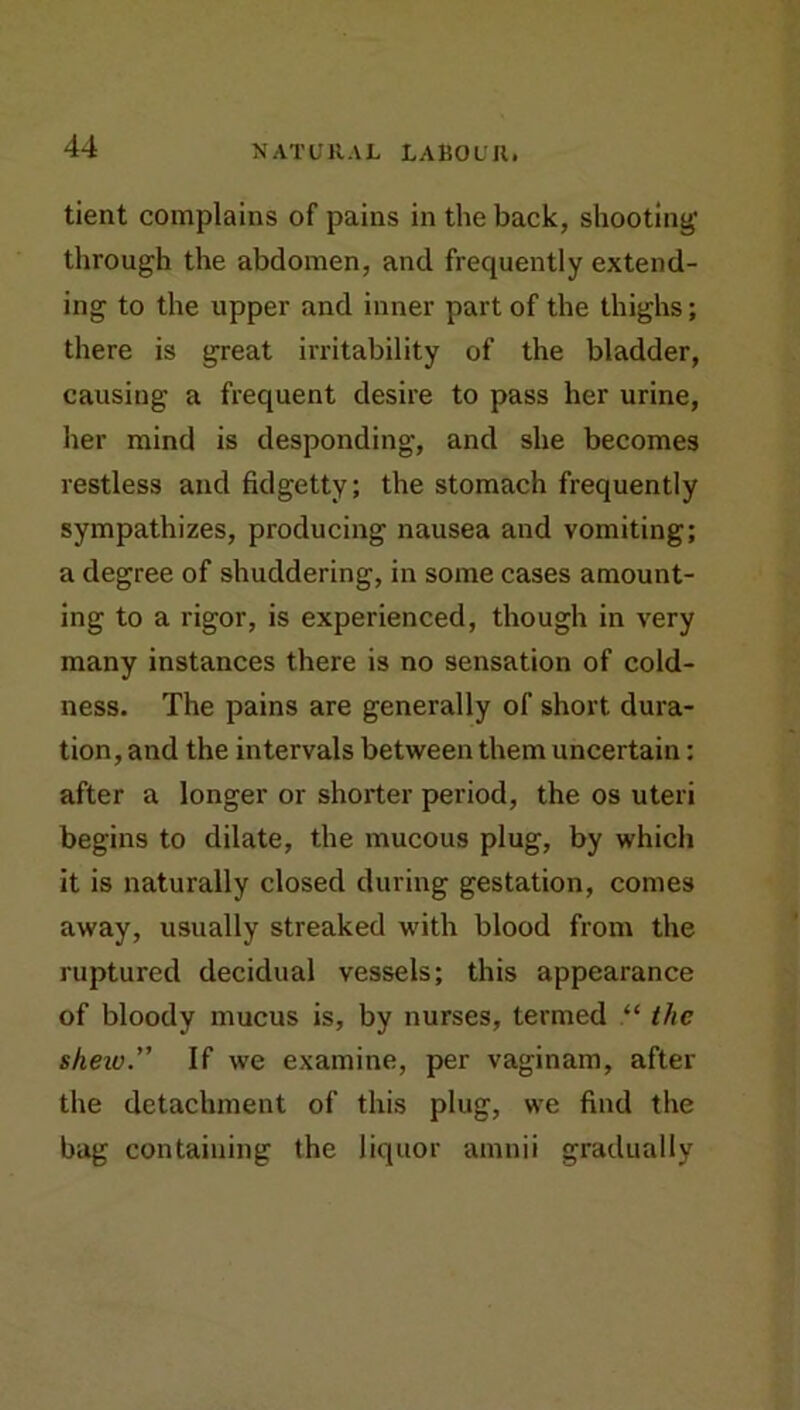 tient complains of pains in the back, shooting through the abdomen, and frequently extend- ing to the upper and inner part of the thighs; there is great irritability of the bladder, causing a frequent desire to pass her urine, her mind is desponding, and she becomes restless and fidgetty; the stomach frequently sympathizes, producing nausea and vomiting; a degree of shuddering, in some cases amount- ing to a rigor, is experienced, though in very many instances there is no sensation of cold- ness. The pains are generally of short dura- tion, and the intervals between them uncertain: after a longer or shorter period, the os uteri begins to dilate, the mucous plug, by which it is naturally closed during gestation, comes away, usually streaked with blood from the ruptured decidual vessels; this appearance of bloody mucus is, by nurses, termed “ the shew. If we examine, per vaginam, after the detachment of this plug, we find the bag containing the liquor amnii gradually