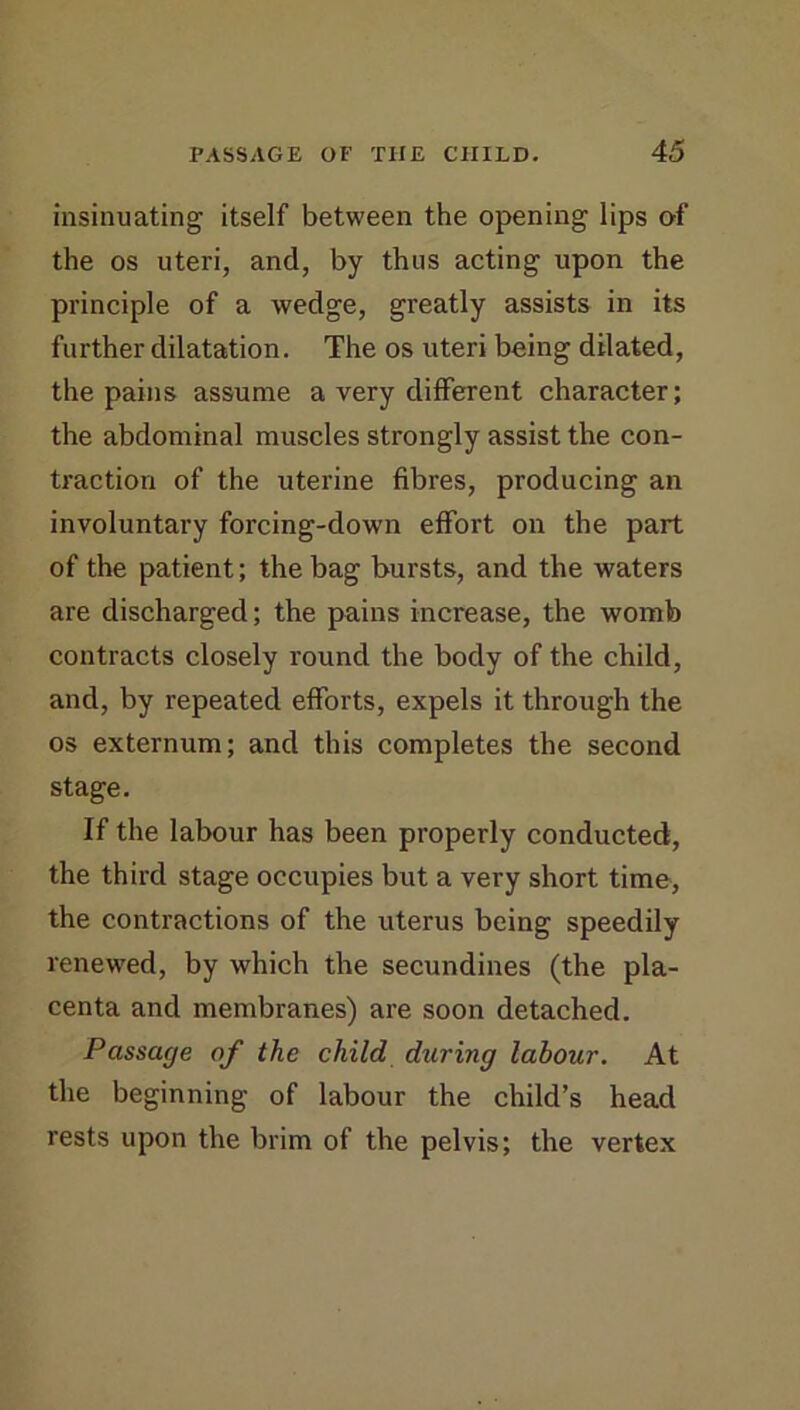 insinuating itself between the opening lips of the os uteri, and, by thus acting upon the principle of a wedge, greatly assists in its further dilatation. The os uteri being dilated, the pains assume a very different character; the abdominal muscles strongly assist the con- traction of the uterine fibres, producing an involuntary forcing-down effort on the part of the patient; the bag bursts, and the waters are discharged; the pains increase, the womb contracts closely round the body of the child, and, by repeated efforts, expels it through the os externum; and this completes the second stage. If the labour has been properly conducted, the third stage occupies but a very short time, the contractions of the uterus being speedily renew^ed, by which the secundines (the pla- centa and membranes) are soon detached. Passage of the child during labour. At the beginning of labour the child’s head rests upon the brim of the pelvis; the vertex