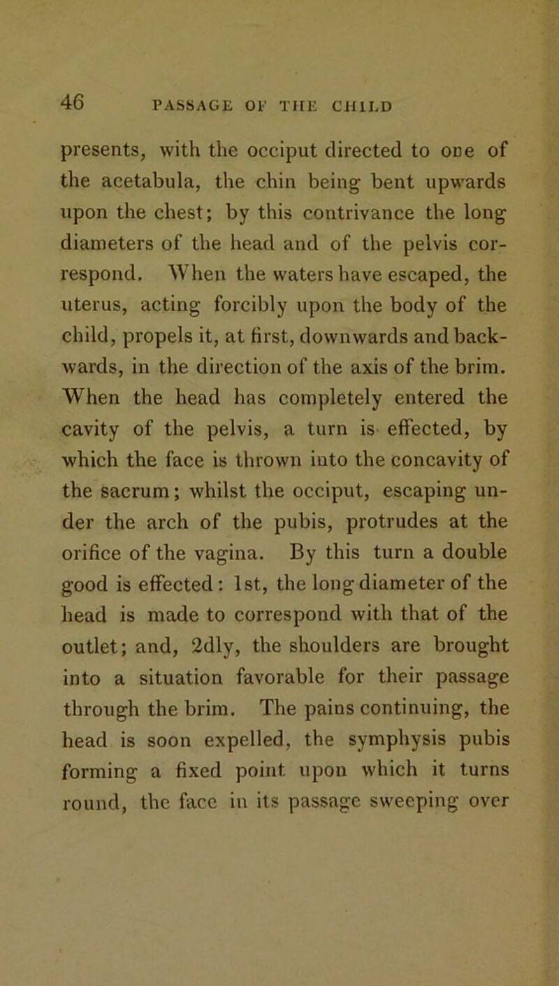 presents, with the occiput directed to one of the acetabula, the chin being bent upwards upon the chest; by this contrivance the long diameters of the head and of the pelvis cor- respond. When the waters have escaped, the uterus, acting forcibly upon the body of the child, propels it, at first, downwards and back- wards, in the direction of the axis of the brim. When the head has completely entered the cavity of the pelvis, a turn is- effected, by which the face is thrown into the concavity of the sacrum; whilst the occiput, escaping un- der the arch of the pubis, protrudes at the orifice of the vagina. By this turn a double good is effected; 1st, the long diameter of the head is made to correspond with that of the outlet; and, 2dly, the shoulders are brought into a situation favorable for their passage through the brim. The pains continuing, the head is soon expelled, the symphysis pubis forming a fixed point upon which it turns round, the face in its passage sweeping over