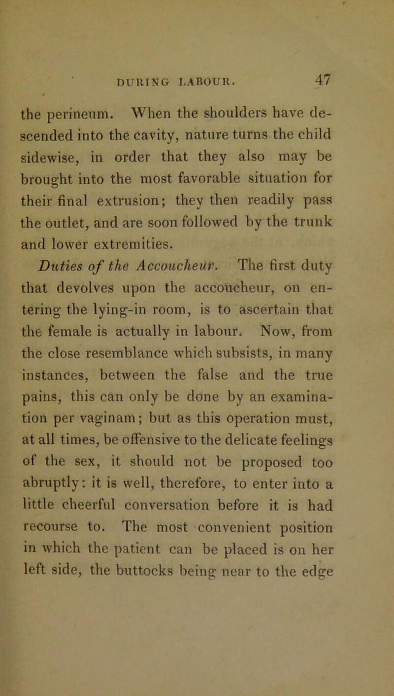 the perineum. When the shoulders have de- scended into the cavity, nature turns the child sidewise, in order that they also may be brought into the most favorable situation for their final extrusion; they then readily pass the outlet, and are soon followed by the trunk and lower extremities. Duties of the Accoucheur. The first duty that devolves upon the accoucheur, on en- tering the lying-in room, is to ascertain that the female is actually in labour. Now, from the close resemblance which subsists, in many instances, between the false and the true pains, this can only be done by an examina- tion per vaginam; but as this operation must, at all times, be offensive to the delicate feelings of the sex, it should not be proposed too abruptly: it is well, therefore, to enter into a little cheerful conversation before it is had recourse to. The most convenient position in which the patient can be placed is on her left side, the buttocks being near to the edge