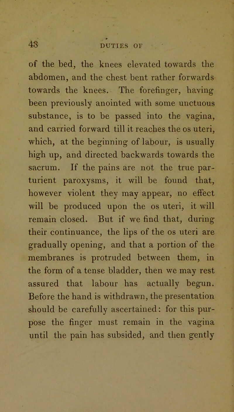 4S of the bed, the knees elevated towards the abdomen, and the chest bent rather forwards towards the knees. The forefinger, having been previously anointed with some unctuous substance, is to be passed into the vagina, and carried forward till it reaches the os uteri, which, at the beginning of labour, is usually high up, and directed backwards towards the sacrum. If the pains are not the true par- turient paroxysms, it will be found that, however violent they may appear, no effect will be produced upon the os uteri, it will remain closed. But if we find that, during their continuance, the lips of the os uteri are gradually opening, and that a portion of the membranes is protruded between them, in the form of a tense bladder, then we may rest assured that labour has actually begun. Before the hand is withdrawn, the presentation should be carefully ascertained: for this pur- pose the finger must remain in the vagina until the pain has subsided, and then gently