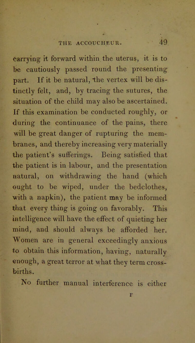 carrying it forward within the uterus, it is to be cautiously passed round the presenting part. If it be natural, the vertex will be dis- tinctly felt, and, by tracing the sutures, the situation of the child may also be ascertained. If this examination be conducted roughly, or during the continuance of the pains, there will be great danger of rupturing the mem- branes, and thereby increasing very materially the patient’s sufferings. Being satisfied that the patient is in labour, and the presentation natural, on withdrawing the hand (which ought to be wiped, under the bedclothes, with a napkin), the patient may be informed that every thing is going on favorably. This intelligence will have the effect of quieting her mind, and should always be afforded her. Women are in general exceedingly anxious to obtain this information, having, naturally enough, a great terror at what they term cross- births. No further manual interference is either F