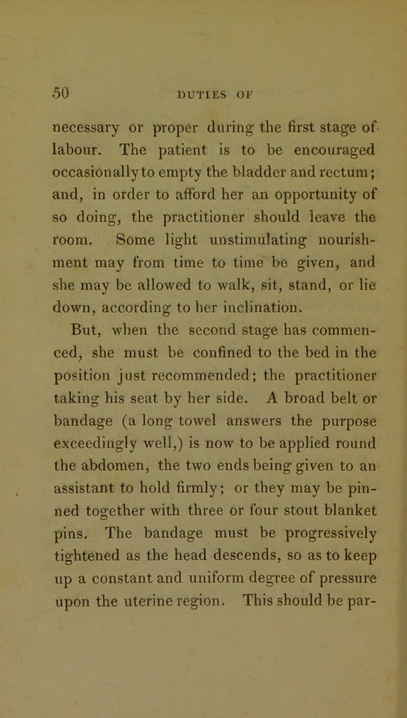 necessary or proper during the first stage of labour. The patient is to be encouraged occasionally to empty the bladder and rectum; and, in order to afford her an opportunity of so doing, the practitioner shoidd leave the room. Some light unstimulating nourish- ment may from time to time be given, and she may be allowed to walk, sit, stand, or lie down, according to her inclination. But, when the second stage has commen- ced, she must be confined to the bed in the position just recommended; the practitioner taking his seat by her side. A broad belt or bandage (a long towel answers the purpose exceedingly well,) is now to be applied round the abdomen, the two ends being given to an assistant to hold firmly; or they may be pin- ned together with three or four stout blanket pins. The bandage must be progressively tightened as the head descends, so as to keep up a constant and uniform degree of pressure upon the uterine region. This should be par-