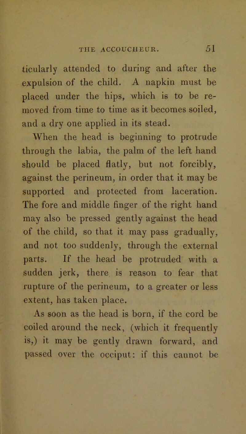 ticularly attended to during and after the expulsion of the child. A napkin must be placed under the hips, which is to be re- moved from time to time as it becomes soiled, and a dry one applied in its stead. When the head is beginning to protrude through the labia, the palm of the left hand should be placed flatly, but not forcibly, against the perineum, in order that it may be supported and protected from laceration. The fore and middle finger of the right hand may also be pressed gently against the head of the child, so that it may pass gradually, and not too suddenly, through the external parts. If the head be protruded with a sudden jerk, there is reason to fear that rupture of the perineum, to a greater or less extent, has taken place. As soon as the head is born, if the cord be coiled around the neck, (which it frequently is,) it may be gently drawn forward, and passed over the occiput; if this cannot be