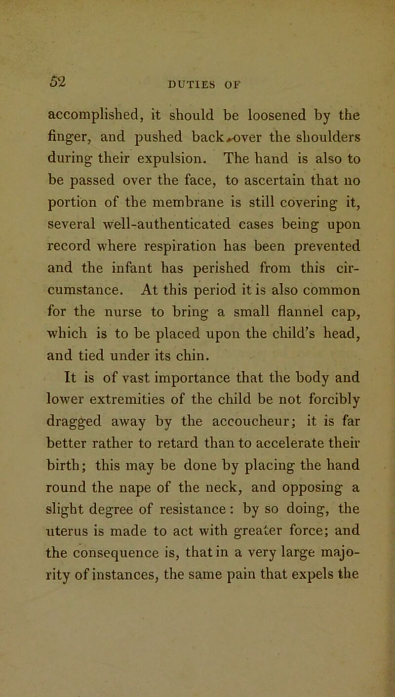 accomplished, it should be loosened by the finger, and pushed back*over the shoulders during their expulsion. The hand is also to be passed over the face, to ascertain that no portion of the membrane is still covering it, several well-authenticated cases being upon record where respiration has been prevented and the infant has perished from this cir- cumstance. At this period it is also common for the nurse to bring a small flannel cap, which is to be placed upon the child’s head, and tied under its chin. It is of vast importance that the body and lower extremities of the child be not forcibly dragged away by the accoucheur; it is far better rather to retard than to accelerate their birth; this may be done by placing the hand round the nape of the neck, and opposing a slight degree of resistance : by so doing, the uterus is made to act with greater force; and the consequence is, that in a very large majo- rity of instances, the same pain that expels the