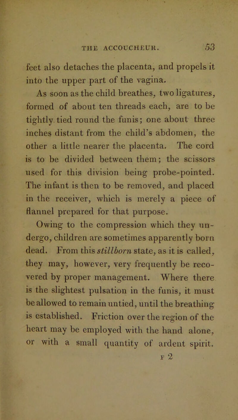 feet also detaches the placenta, and propels it into the upper part of the vagina. As soon as the child breathes, two ligatures, formed of about ten threads each, are to be tightly tied round the funis; one about three inches distant from the child’s abdomen, the other a little nearer the placenta. The cord is to be divided between them; the scissors used for this division being probe-pointed. The infant is then to be removed, and placed in the receiver, which is merely a piece of flannel prepared for that purpose. Owing to the compression which they un- dergo, children are sometimes apparently born dead. From this stillborn state, as it is called, they may, however, very frequently be reco- vered by proper management. Where there is the slightest pulsation in the funis, it must be allowed to remain untied, until the breathing is established. Friction over the I'egion of the heart may be employed with the hand alone, or with a small quantity of ardent spirit. f 2