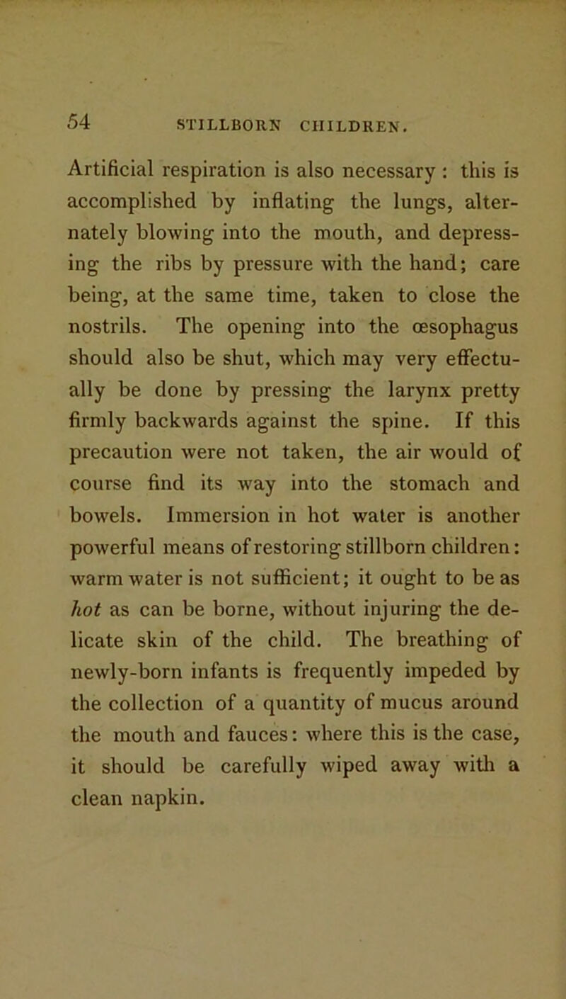 STILLBORN CHILDREN. Artificial respiration is also necessary : this is accomplished by inflating the lungs, alter- nately blowing into the mouth, and depress- ing the ribs by pressure with the hand; care being, at the same time, taken to close the nostrils. The opening into the oesophagus should also be shut, which may very effectu- ally be done by pressing the larynx pretty firmly backwards against the spine. If this precaution were not taken, the air would of course find its way into the stomach and bowels. Immersion in hot water is another powerful means of restoring stillborn children: warm water is not sufficient; it ought to be as hot as can be borne, without injuring the de- licate skin of the child. The breathing of newly-born infants is frequently impeded by the collection of a quantity of mucus around the mouth and fauces; where this is the case, it should be carefully wiped away with a clean napkin.