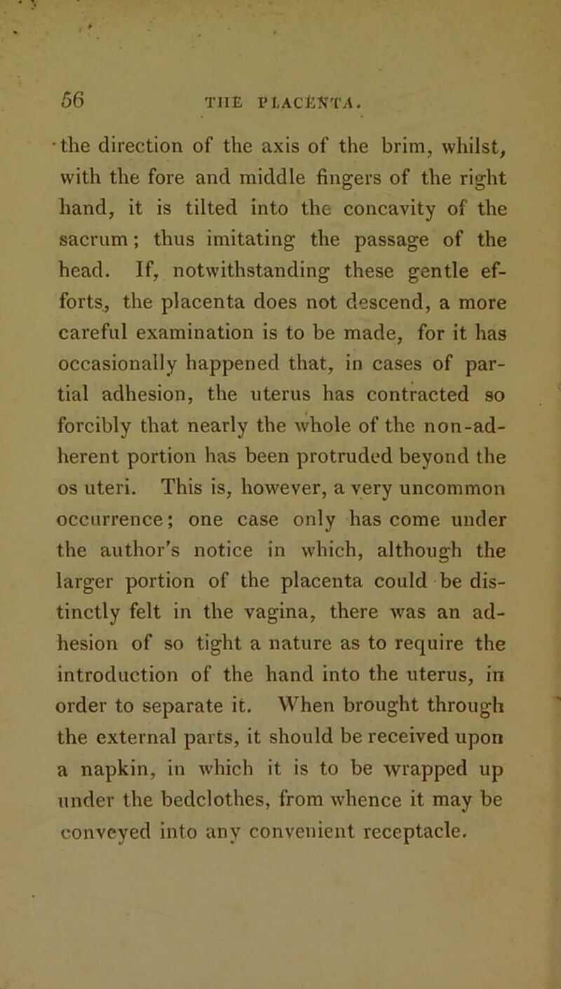 • the direction of the axis of the brim, whilst, with the fore and middle fingers of the right hand, it is tilted into the concavity of the sacrum; thus imitating the passage of the head. If, notwithstanding these gentle ef- forts, the placenta does not descend, a more careful examination is to be made, for it has occasionally happened that, in cases of par- tial adhesion, the uterus has contracted so forcibly that nearly the whole of the non-ad- herent portion has been protruded beyond the os uteri. This is, however, a very uncommon occurrence; one case only has come under the author’s notice in which, although the larger portion of the placenta could be dis- tinctly felt in the vagina, there was an ad- hesion of so tight a nature as to require the introduction of the hand into the uterus, in order to separate it. When brought through the external parts, it should be received upon a napkin, in which it is to be wrapped up under the bedclothes, from whence it may be conveyed into any convenient receptacle.