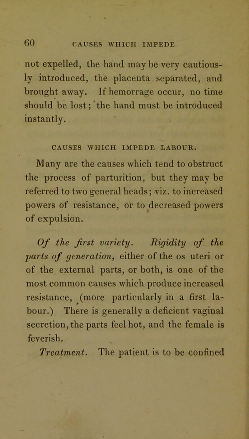 not expelled, the hand may be very cautious- ly introduced, the placenta separated, and brought away. If hemorrage occur, no time should be lost; the hand must be introduced instantly. CAUSES AVIIICH IMPEDE LABOUR. Many are the causes which tend to obstruct the process of parturition, but they may be referred to two general heads; viz. to increased powers of resistance, or to decreased powers of expulsion. Of the first variety. Rigidity of the ■parts of generation, either of the os uteri or of the external parts, or both, is one of the most common causes which produce increased resistance, (more particularly in a first la- bour.) There is generally a deficient vaginal secretion, the parts feel hot, and the female is feverish. Treatment. The patient is to be confined