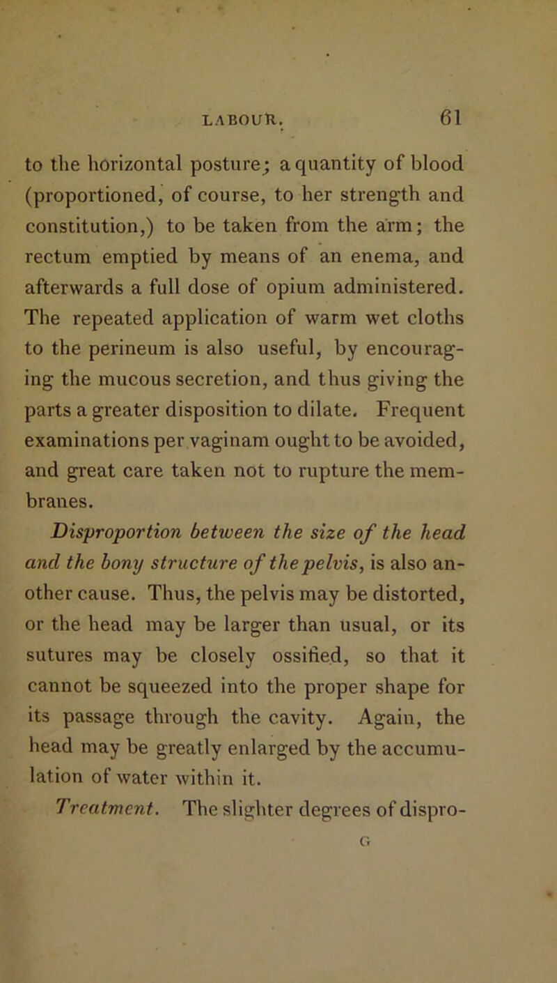 to tlie horizontal posture; a quantity of blood (proportioned, of course, to her strength and constitution,) to be taken from the arm; the rectum emptied by means of an enema, and afterwards a full dose of opium administered. The repeated application of warm wet cloths to the perineum is also useful, by encourag- ing the mucous secretion, and thus giving the parts a greater disposition to dilate. Frequent examinations per vaginam ought to be avoided, and great care taken not to rupture the mem- branes. Disproportion between the size of the head and the bony structure of the pelvis, is also an- other cause. Thus, the pelvis may be distorted, or the head may be larger than usual, or its sutures may be closely ossified, so that it cannot be squeezed into the proper shape for its passage through the cavity. Again, the head may be greatly enlarged by the accumu- lation of water within it. Treatment. The slighter degrees of dispro-