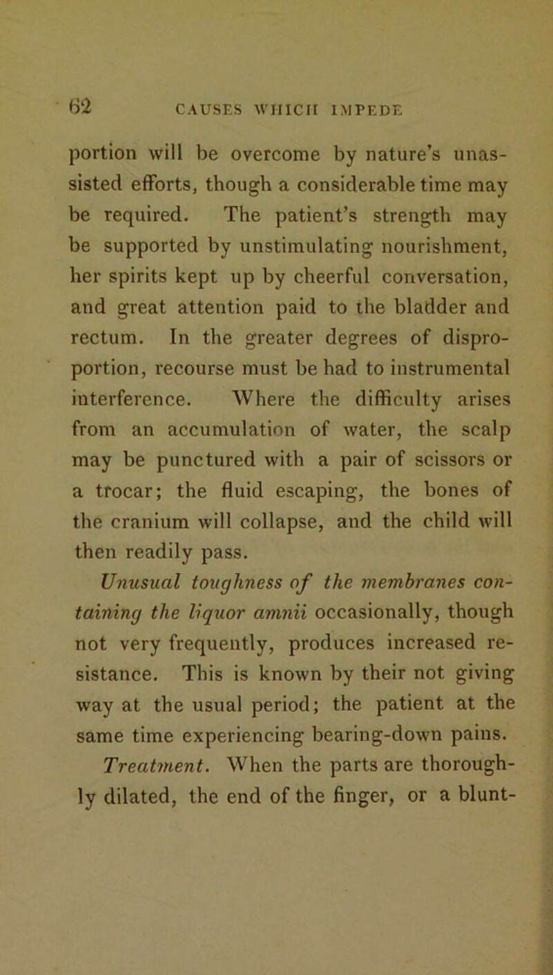 portion will be overcome by nature’s unas- sisted efforts, though a considerable time may be required. The patient’s strength may be supported by unstimulating nourishment, her spirits kept up by cheerful conversation, and great attention paid to the bladder and rectum. In the greater degrees of dispro- portion, recourse must be had to instrumental interference. Where the difficulty arises from an accumulation of water, the scalp may be punctured with a pair of scissors or a trocar; the fluid escaping, the bones of the cranium will collapse, and the child will then readily pass. Unusual toughness of the membranes con- taining the liquor amnii occasionally, though not very frequently, produces increased re- sistance. This is known by their not giving way at the usual period; the patient at the same time experiencing bearing-down pains. Treatment. When the parts are thorough- ly dilated, the end of the finger, or a blunt-