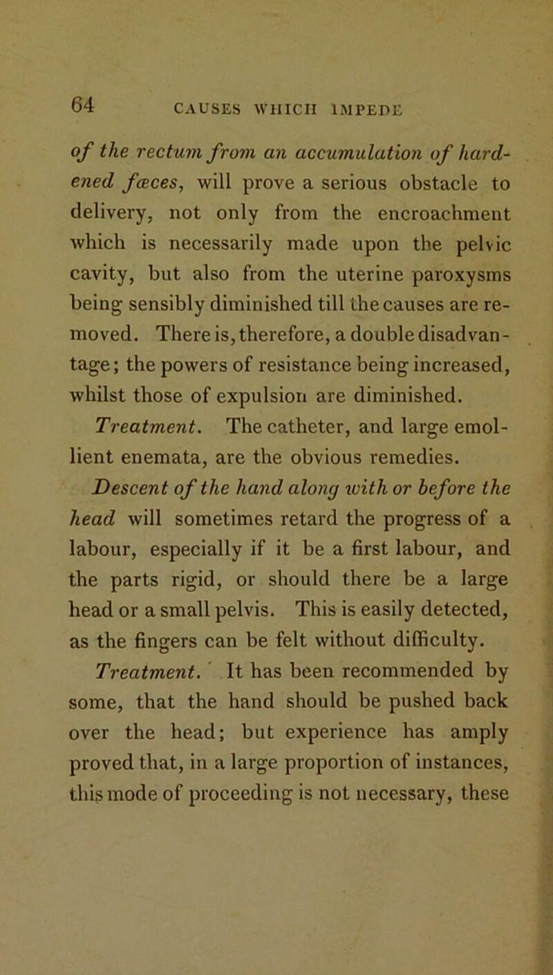 of the rectum from an accumulation of hard- ened fceces, will prove a serious obstacle to delivery, not only from the encroachment which is necessarily made upon the pelvic cavity, but also from the uterine paroxysms being sensibly diminished till the causes are re- moved. There is, therefore, a double disadvan- tage; the powers of resistance being increased, whilst those of expulsion are diminished. Treatment. The catheter, and large emol- lient enemata, are the obvious remedies. Descent of the hand along loith or before the head will sometimes retard the progress of a labour, especially if it be a first labour, and the parts rigid, or should there be a large head or a small pelvis. This is easily detected, as the fingers can be felt without difficulty. Treatment. It has been recommended by some, that the hand should be pushed back over the head; but experience has amply proved that, in a large proportion of instances, this mode of proceeding is not necessary, these