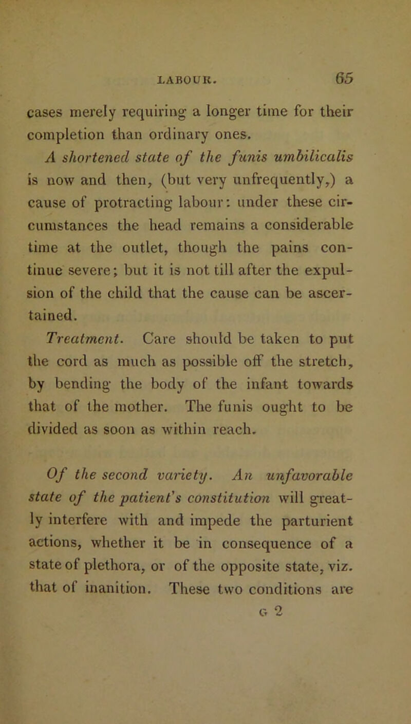 cases merely requiring a longer time for their completion than ordinary ones. A shortened state of the funis umbilicalis is now and then, (but very unfrequently,) a cause of protracting labour: under these cir- cumstances the head remains a considerable time at the outlet, though the pains con- tinue severe; but it is not till after the expul- sion of the child that the cause can be ascer- tained. Treatment. Care should be taken to put the cord as much as possible off the stretch, by bending the body of the infant towards that of the mother. The funis ought to be divided as soon as within reach. Of the second variety. An unfavorable state of the patient's constitution will great- ly interfere with and impede the parturient actions, whether it be in consequence of a state of plethora, or of the opposite state, viz. that of inanition. These two conditions are G 2