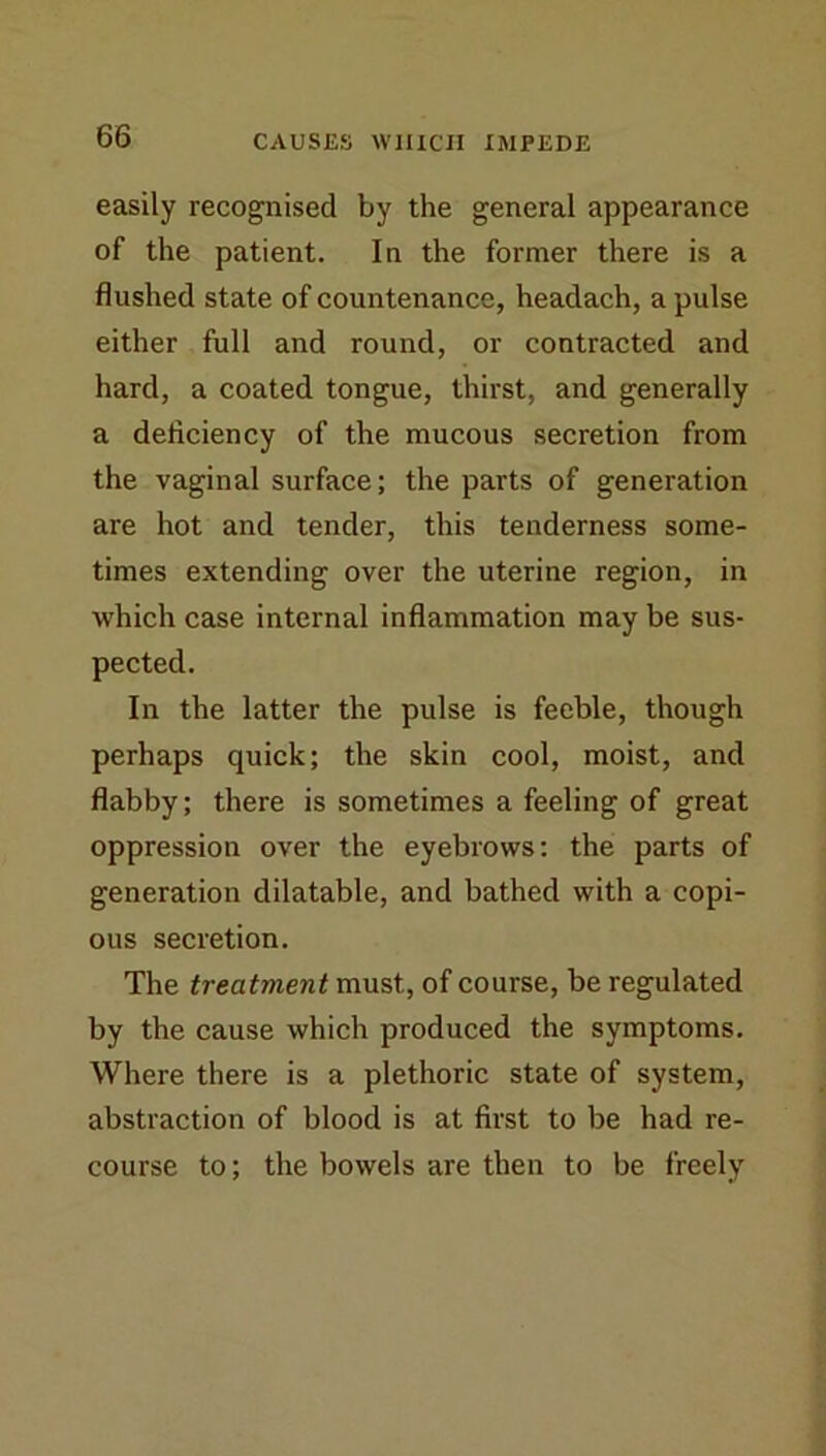 easily recognised by the general appearance of the patient. In the former there is a flushed state of countenance, headach, a pulse either full and round, or contracted and hard, a coated tongue, thirst, and generally a deficiency of the mucous secretion from the vaginal surface; the parts of generation are hot and tender, this tenderness some- times extending over the uterine region, in which case internal inflammation may be sus- pected. In the latter the pulse is feeble, though perhaps quick; the skin cool, moist, and flabby; there is sometimes a feeling of great oppression over the eyebrows: the parts of generation dilatable, and bathed with a copi- ous secretion. The treatment must, of course, be regulated by the cause which produced the symptoms. Where there is a plethoric state of system, abstraction of blood is at first to be had re- course to; the bowels are then to be freely