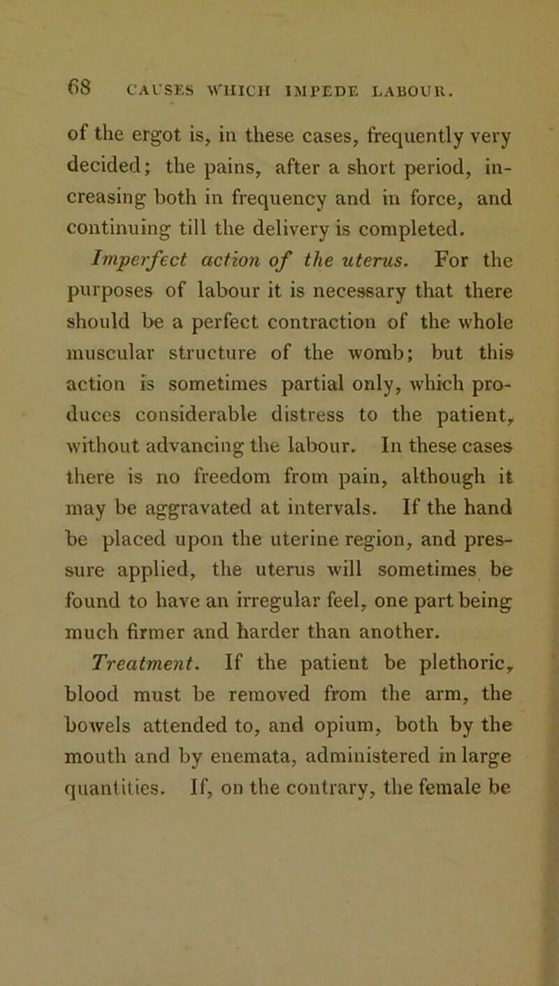 of the ergot is, in these cases, frequently very decided; the pains, after a short period, in- creasing both in frequency and in force, and continuing till the delivery is completed. Imperfect action of the uterus. For the purposes of labour it is necessary that there should be a perfect contraction of the whole muscular structure of the womb; but this action is sometimes partial only, which pro- duces considerable distress to the patient, without advancing the labour. In these cases there is no freedom from pain, although it may be aggravated at intervals. If the hand be placed upon the uterine region, and pres- sure applied, the uterus will sometimes be found to have an irregular feel, one part being much firmer and harder than another. Treatment. If the patient be plethoric, blood must be removed from the arm, the bowels attended to, and opium, both by the mouth and by enemata, administered in large quantities. If, on the contrary, the female be