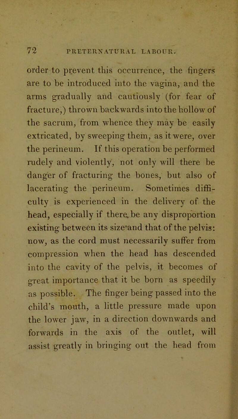 order to prevent this occurrence, the fingers are to be introduced into the vagina, and the arms gi'adually and cautiously (for fear of fracture,) thrown backwards into the hollow of the sacrum, from whence they may be easily extricated, by sweeping them, as it were, over the perineum. If this operation be performed rudely and violently, not only will there be danger of fracturing the bones, but also of lacerating the perineum. Sometimes diffi- culty is experienced in the delivery of the head, especially if there.be any disproportion existing between its size'and that of the pelvis: now, as the cord must necessarily suffer from compression when the head has descended into the cavity of the pelvis, it becomes of great importance that it be born as speedily as possible. The finger being passed into the child’s mouth, a little pressure made upon the lower jaw, in a direction downwards and forwards in the axis of the outlet, will assist greatly in bringing out the head from