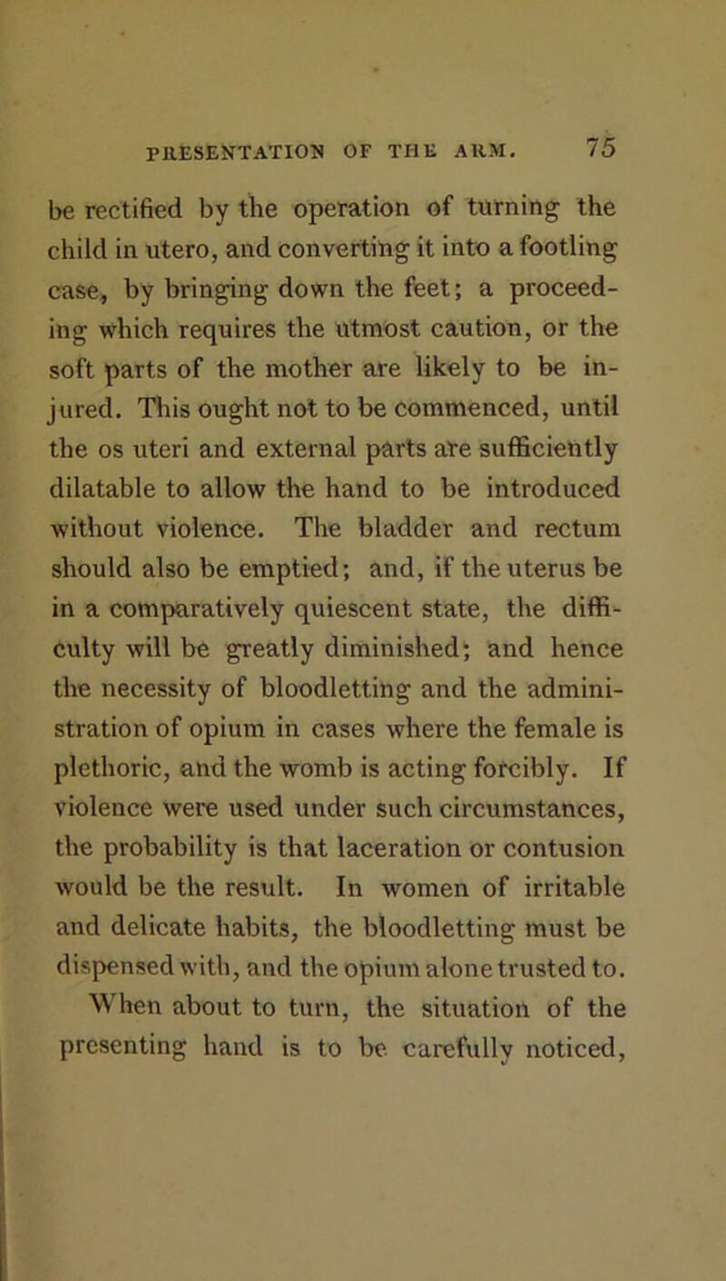 be rectified by the operation of turning the child in utero, and converting it into a footling case, by bringing down the feet; a proceed- ing which requires the utmost caution, or the soft parts of the mother are likely to be in- jured. This ought not to be commenced, until the os uteri and external parts are sufficiently dilatable to allow the hand to be introduced without violence. The bladder and rectum should also be emptied; and, if the uterus be in a comparatively quiescent state, the diffi- culty will be greatly diminished; and hence the necessity of bloodletting and the admini- stration of opium in cases where the female is plethoric, and the womb is acting forcibly. If violence were used under such circumstances, the probability is that laceration or contusion would be the result. In women of irritable and delicate habits, the bloodletting must be dispensed with, and the opium alone trusted to. When about to turn, the situation of the presenting hand is to be carefully noticed.