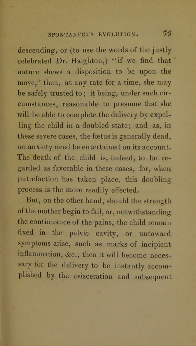 descending, or (to use the words of the justly celebrated Dr. Haighton,) “if we find that nature shews a disposition to be upon the move,” then, at any rate for a time, she may be safely trusted to ; it being, under such cir- cumstances, reasonable to presume that she will be able to complete the delivery by expel- ling the child in a doubled state; and as, in these severe cases, the foetus is generally dead, no anxiety need be entertained on its account. The death of the child is, indeed, to be re- garded as favorable in these cases, for, when putrefaction has taken place, this doubling process is the more readily effected. But, on the other hand, should the strength of the mother begin to fail, or, notwithstanding the continuance of the pains, the child remain fixed in the pelvic cavity, or untoward symptoms arise, such as marks of incipient inflammation, &c., then it will become neces- sary for the delivery to be instantly accom- plished by the evisceration and subsequent