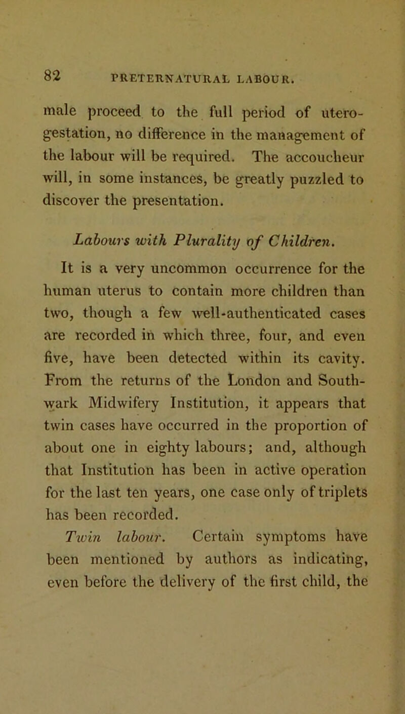 male proceed to the full period of utero- gestation, no difference in the management of the labour will be required. The accoucheur will, in some instances, be greatly puzzled to discover the presentation. Labours with Plurality of Children, It is a very uncommon occurrence for the human uterus to contain more children than two, though a few well-authenticated cases are recorded in which three, four, and even five, have been detected within its cavity. From the returns of the London and South- wark Midwifery Institution, it appears that twin cases have occurred in the proportion of about one in eighty labours; and, although that Institution has been in active operation for the last ten years, one case only of triplets has been recorded. Twin labour. Certain symptoms have been mentioned by authors as indicating, even before the delivery of the first child, the