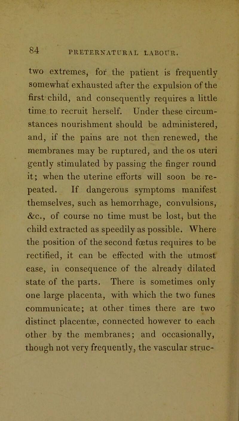 two extremes, for the patient is frequently somewhat exhausted after the expulsion of the first child, and consequently requires a little time to recruit herself. Under these circum- stances nourishment should be administered, and, if the pains are not then renewed, the membranes may be ruptured, and the os uteri gently stimulated by passing the finger round it; when the uterine efforts will soon be re- peated. If dangerous symptoms manifest themselves, such as hemorrhage, convulsions, &c., of course no time must be lost* but the child extracted as speedily as possible. Where the position of the second foetus requires to be rectified, it can be effected with the utmost ease, in consequence of the already dilated state of the parts. There is sometimes only one large placenta, with which the two funes communicate; at other times there are two distinct placentse, connected however to each other by the membranes; and occasionally, though not very frequently, the vascular struc-