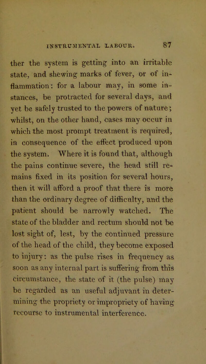 ther the system is getting into an irritable state, and shewing marks of fever, or of in- flammation: for a labour may, in some in- stances, be protracted for several days, and yet be safely trusted to the powers of nature; whilst, on the other hand, cases may occur in which the most prompt treatment is required, in consequence of the eflect produced upon the system. Where it is found that, although the pains continue severe, the head still re- mains fixed in its position for several hours, then it will afford a proof that there is more than the ordinary degree of difficulty, and the patient should be narrowly watched. The state of the bladder and rectum should not be lost sight of, lest, by the continued pressure of the head of the child, they become exposed to injury: as the pulse rises in frequency as soon as any internal part is suffering from this circumstance, the state of it (the pulse) may be regarded as an useful adjuvant in deter- mining the propriety or impropriety of having recourse to instrumental interference.