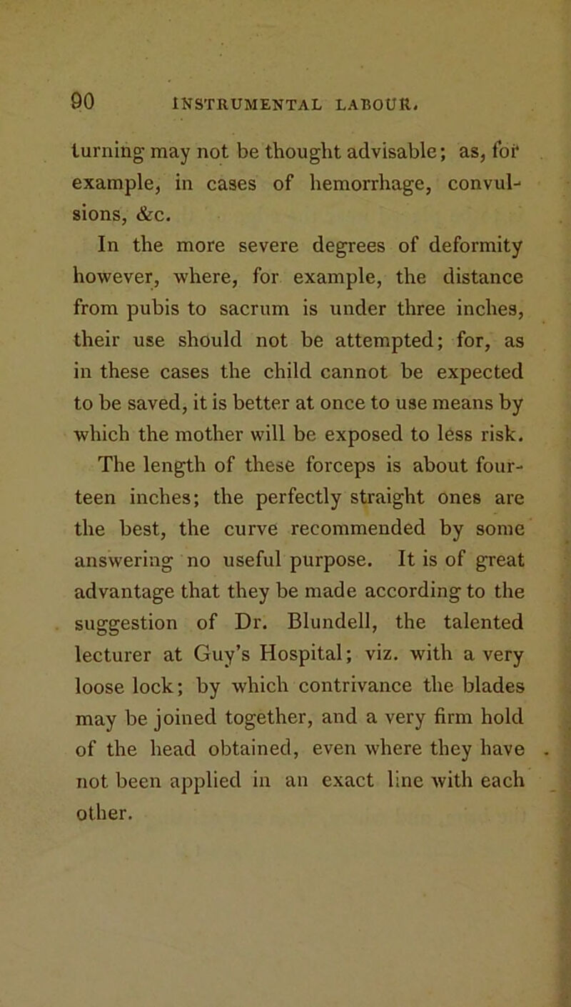 turning may not be thought advisable; as, for* example, in cases of hemorrhage, convul- sions, &c. In the more severe degrees of deformity however, where, for example, the distance from pubis to sacrum is under three inches, their use should not be attempted; for, as in these cases the child cannot be expected to be saved, it is better at once to use means by which the mother will be exposed to less risk. The length of these forceps is about four- teen inches; the perfectly straight ones are the best, the curve recommended by some answering no useful purpose. It is of great advantage that they be made according to the suggestion of Dr. Blundell, the talented lecturer at Guy’s Hospital; viz. with a very loose lock; by which contrivance the blades may be joined together, and a very firm hold of the head obtained, even where they have not been applied in an exact line with each other.