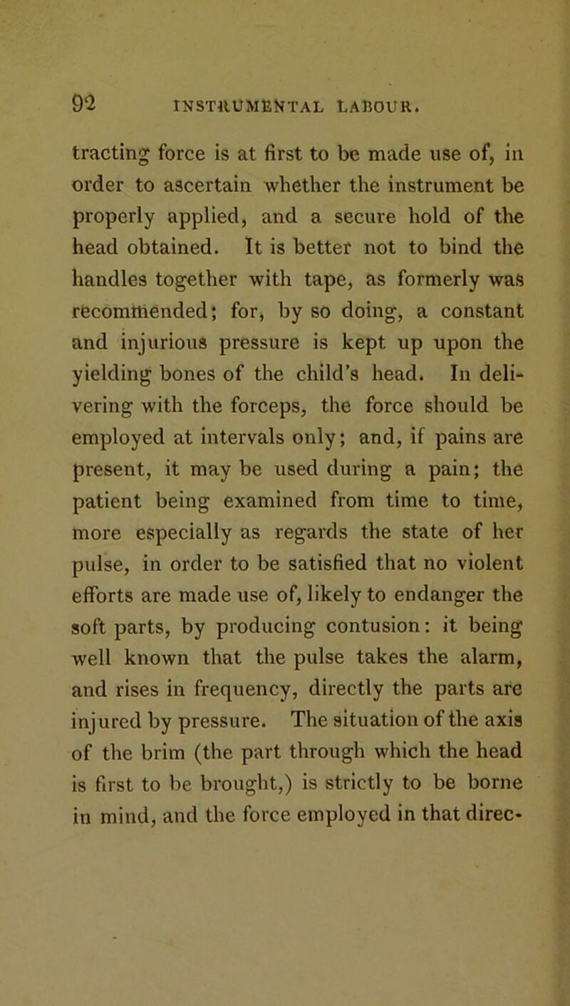 trading force is at first to be made use of, in order to ascertain whether the instrument be properly applied, and a secure hold of the head obtained. It is better not to bind the handles together with tape, as formerly was recommended; for, by so doing, a constant and injurious pressure is kept up upon the yielding bones of the child’s head. In deli- vering with the forceps, the force should be employed at intervals only; and, if pains are present, it may be used during a pain; the patient being examined from time to time, more especially as regards the state of her pulse, in order to be satisfied that no violent efforts are made use of, likely to endanger the soft parts, by producing contusion: it being well known that the pulse takes the alarm, and rises in frequency, directly the parts are injured by pressure. The situation of the axis of the brim (the part through which the head is first to be brought,) is strictly to be borne in mind, and the force employed in that direc-