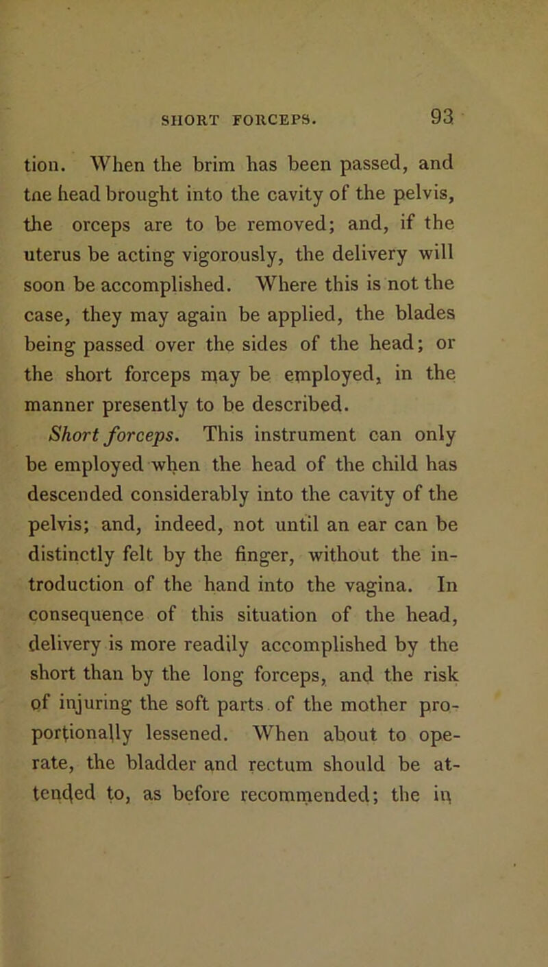 tion. When the brim has been passed, and tne head brought into the cavity of the pelvis, the orceps are to be removed; and, if the uterus be acting vigorously, the delivery will soon be accomplished. Where this is not the case, they may again be applied, the blades being passed over the sides of the head; or the short forceps may be employed, in the manner presently to be described. Short forceps. This instrument can only be employed when the head of the child has descended considerably into the cavity of the pelvis; and, indeed, not until an ear can be distinctly felt by the finger, without the in- troduction of the hand into the vagina. In consequence of this situation of the head, delivery is more readily accomplished by the short than by the long forceps, and the risk of injuring the soft parts of the mother pro- portionally lessened. When about to ope- rate, the bladder and rectum should be at- tencled to, as before recommended; the iq
