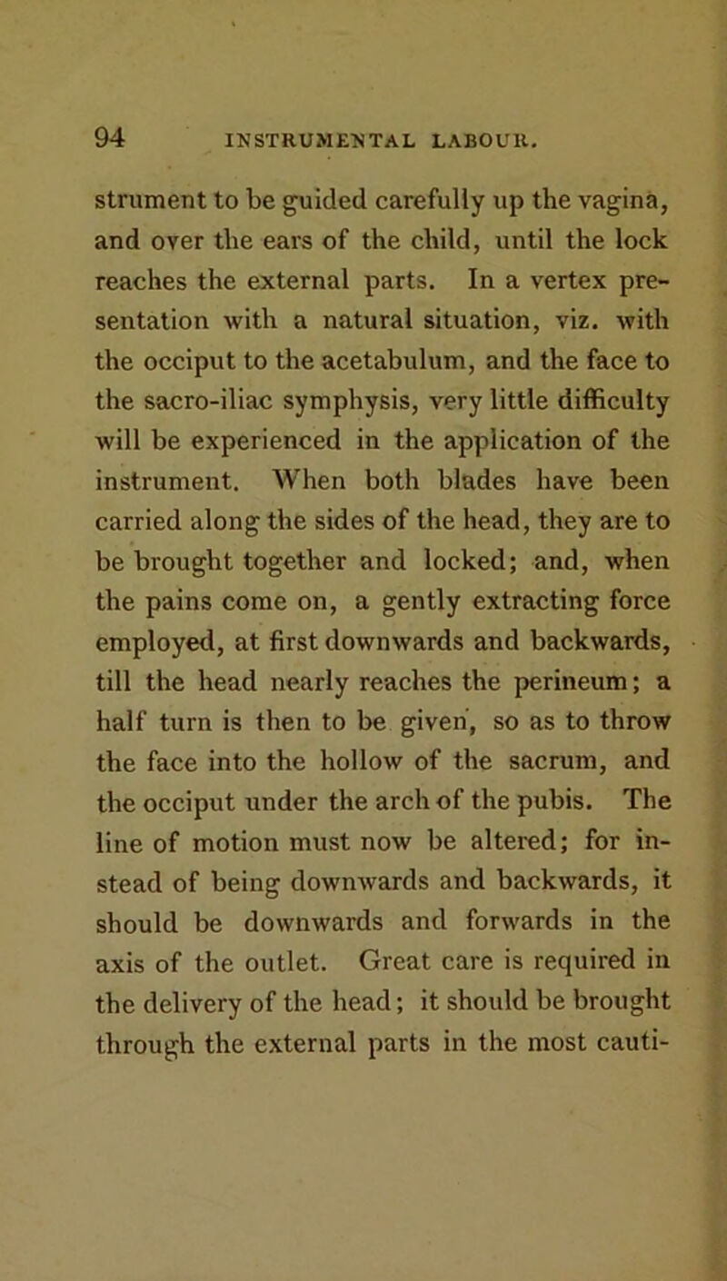 strument to be guided carefully up the vagina, and over the ears of the child, until the lock reaches the external parts. In a vertex pre- sentation with a natural situation, viz. with the occiput to the acetabulum, and the face to the sacro-iliac symphysis, very little difficulty will be experienced in the application of the instrument. When both blades have been carried along the sides of the head, they are to be brought together and locked; and, when the pains come on, a gently extracting force employed, at first downwards and backwards, till the head nearly reaches the perineum; a half turn is then to be given, so as to throw the face into the hollow of the sacrum, and the occiput under the arch of the pubis. The line of motion must now be altered; for in- stead of being downwards and backwards, it should be downwards and forwards in the axis of the outlet. Great care is required in the delivery of the head; it should be brought through the external parts in the most cauti-