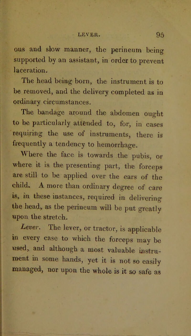 ous and slow manner, the perineum being supported by an assistant, in order to prevent laceration. The head being born, the instrument is to be removed, and the delivery completed as in ordinary circumstances. The bandage around the abdomen ought to be particularly attended to, for, in cases requiring the use of instruments, there is frequently a tendency to hemorrhage. Where the face is towards the pubis, or where it is the presenting part, the forceps are still to be applied over the ears of the child. A more than ordinary degree of care is, in these instances, required in delivering the head, as the perineum will be put greatly upon the stretch. Lever. The lever, or tractor, is applicable in every case to which the forceps may be used, and although a most valuable instru- ment in some hands, yet it is not so easily managed, nor upon the whole is it so safe as