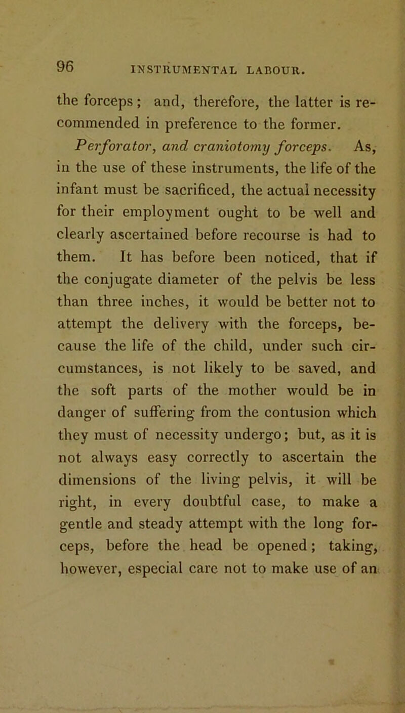 the forceps; and, therefore, the latter is re- commended in preference to the former. Perforator, and craniotomy forceps. As, in the use of these instruments, the life of the infant must be sacrificed, the actual necessity for their employment ought to be well and clearly ascertained before recourse is had to them. It has before been noticed, that if the conjugate diameter of the pelvis be less than three inches, it would be better not to attempt the delivery with the forceps, be- cause the life of the child, under such cir- cumstances, is not likely to be saved, and the soft parts of the mother would be in danger of suffering from the contusion which ‘ they must of necessity undergo; but, as it is | not always easy correctly to ascertain the ■f' dimensions of the living pelvis, it will be ■; right, in every doubtful case, to make a f gentle and steady attempt with the long for- j' ceps, before the head be opened; taking, ? however, especial care not to make use of an i,