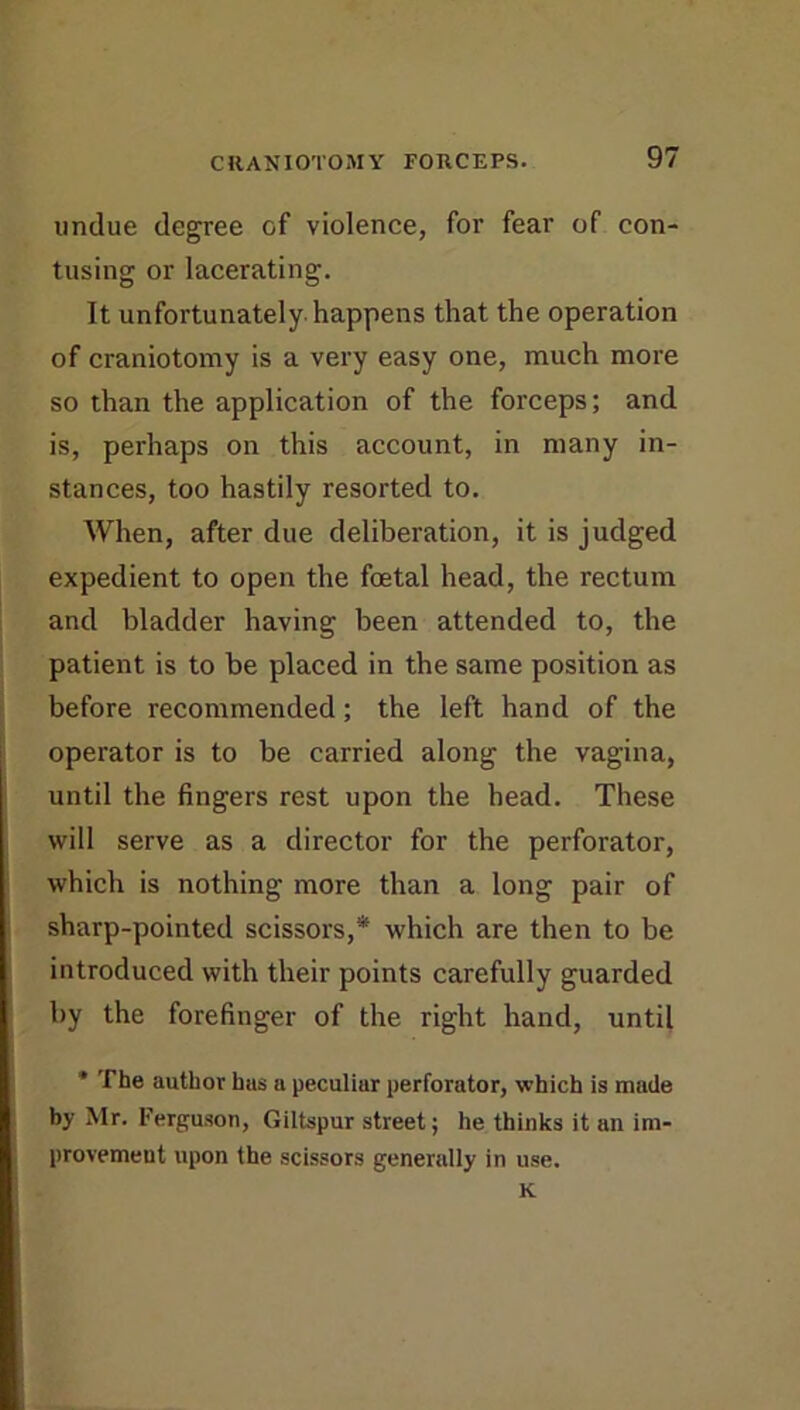 undue degree of violence, for fear of con- tusing or lacerating. It unfortunately, happens that the operation of craniotomy is a very easy one, much more so than the application of the forceps; and is, perhaps on this account, in many in- stances, too hastily resorted to. When, after due deliberation, it is judged expedient to open the foetal head, the rectum and bladder having been attended to, the patient is to be placed in the same position as before recommended; the left hand of the operator is to be carried along the vagina, until the fingers rest upon the head. These will serve as a director for the perforator, which is nothing more than a long pair of sharp-pointed scissors,* which are then to be introduced with their points carefully guarded by the forefinger of the right hand, until * The author has a peculiar perforator, which is made by Mr. Ferguson, Giltspur street; he thinks it an im- provement upon the scissors generally in use. K