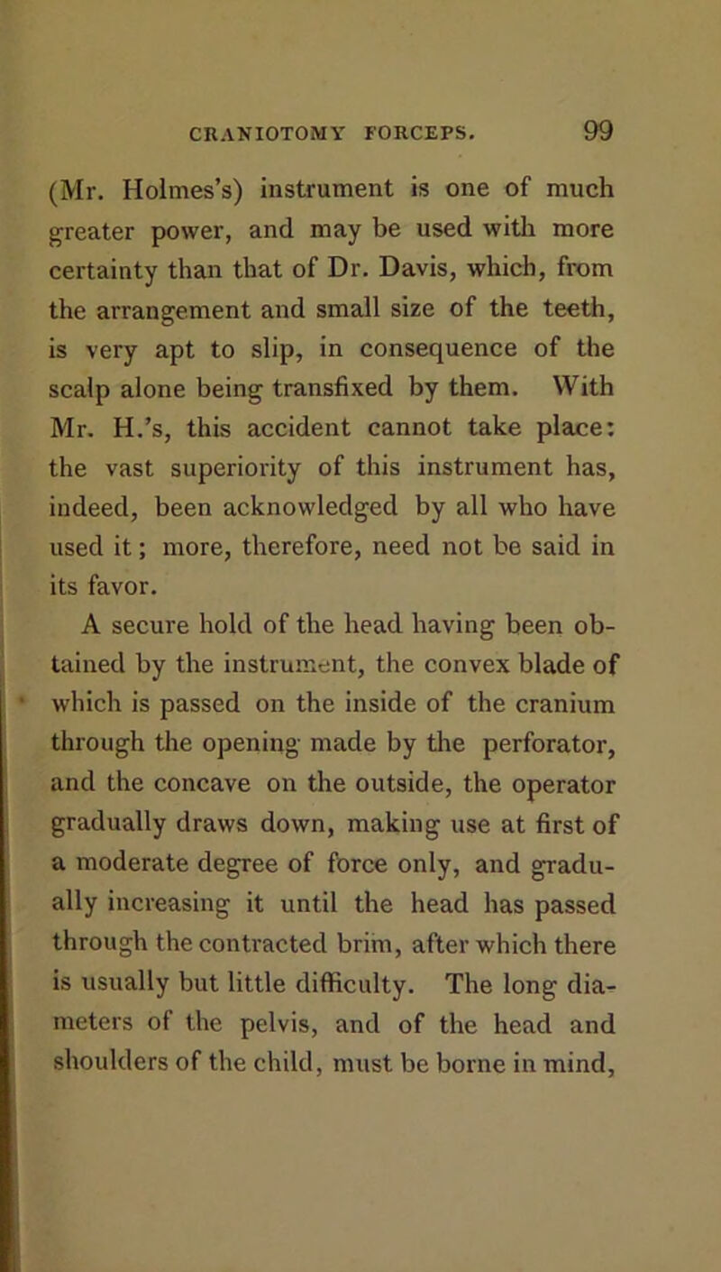 (Mr. Holmes’s) instrument is one of much greater power, and may be used with more certainty than that of Dr. Davis, which, from the arrangement and small size of the teeth, is very apt to slip, in consequence of the scalp alone being transfixed by them. With Mr. H.’s, this accident cannot take place: the vast superiority of this instrument has, indeed, been acknowledged by all who have used it; more, therefore, need not be said in its favor. A secure hold of the head having been ob- tained by the instrument, the convex blade of * which is passed on the inside of the cranium through the opening made by the perforator, and the concave on the outside, the operator gradually draws down, making use at first of a moderate degree of force only, and gradu- ally increasing it until the head has passed through the contracted brim, after which there is usually but little difficulty. The long dia^ meters of the pelvis, and of the head and shoulders of the child, must be borne in mind,