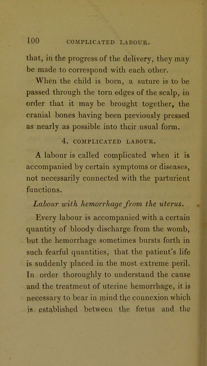 that, in the progress of the delivery, they may be made to correspond with each other. When the child is born, a suture is to be passed through the torn edges of the scalp, in order that it may be brought together, the cranial bones having been previously pressed as nearly as possible into their usual form. 4. COMPLICATED LABOUR. A labour is called complicated when it is accompanied by certain symptoms or diseases, not necessarily connected with the parturient functions. Labour with hemorrhage from the uterus. Every labour is accompanied with a certain quantity of bloody discharge from the womb, ^ but the hemorrhage sometimes bursts forth in such fearful quantities, that the patient’s life is suddenly placed in the most extreme peril. In order thoroughly to understand the cause and the treatment of uterine hemorrhage, it is necessary to bear in mind the connexion which is established between the foetus and the
