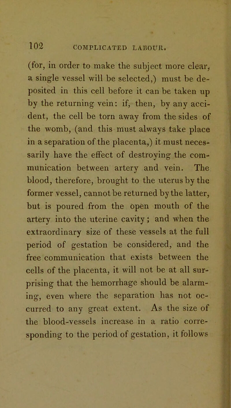 (for, in order to make the subject more clear, a single vessel will be selected,) must be de- posited in this cell before it can be taken up by the returning vein: if, then, by any acci- dent, the cell be torn away from the sides of the womb, (and this must always take place in a separation of the placenta,) it must neces- sarily have the effect of destroying the com- munication between artery and vein. The blood, therefore, brought to the uterus by the former vessel, cannot be returned by the latter, but is poured from the open mouth of the artery into the uterine cavity ; and when the extraordinary size of these vessels at the full period of gestation be considered, and the free communication that exists between the cells of the placenta, it will not be at all sur- prising that the. hemorrhage should be alarm- ing, even where the separation has not oc- curred to any great extent. As the size of the blood-vessels increase in a ratio corre- sponding to the period of gestation, it follows