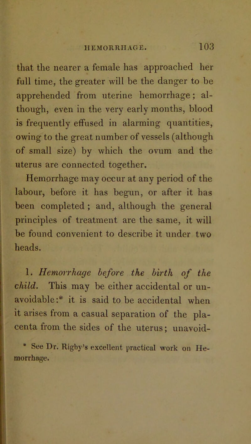 that the nearer a female has approached her full time, the greater will be the danger to be apprehended from uterine hemorrhage; al- though, even in the very early months, blood is frequently effused in alarming quantities, owing to the great number of vessels (although of small size) by which the ovum and the uterus are connected together. Hemorrhage may occur at any period of the labour, before it has begun, or after it has been completed ; and, although the general principles of treatment are the same, it will be found convenient to describe it under two heads. 1. Hemorrhage before the birth of the child. This may be either accidental or un- avoidable:*^ it is said to be accidental when it arises from a casual separation of the pla- centa from the sides of the uterus; unavoid- * See Dr. Rigby’s excellent practical work on He- morrhage.