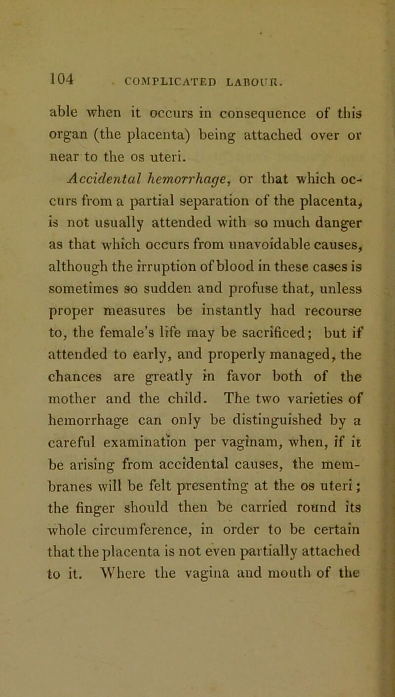 able when it occurs in consequence of this organ (the placenta) being attached over or near to the os uteri. Accidental hemorrhage, or that which oc- curs from a partial separation of the placenta^ is not usually attended with so much danger as that which occurs from unavoidable causes, although the irruption of blood in these cases is sometimes so sudden and profuse that, unless proper measures be instantly had recourse to, the female’s life may be sacrificed; but if attended to early, and properly managed, the chances are greatly in favor both of the mother and the child. The two varieties of hemorrhage can only be distinguished by a careftil examination per vaginam, when, if ii be arising from accidental causes, the mem- branes will be felt presenting at the os uteri; ? the finger should then be carried round its whole circumference, in order to be certain that the placenta is not even partially attached | to it. Where the vagina and mouth of the *