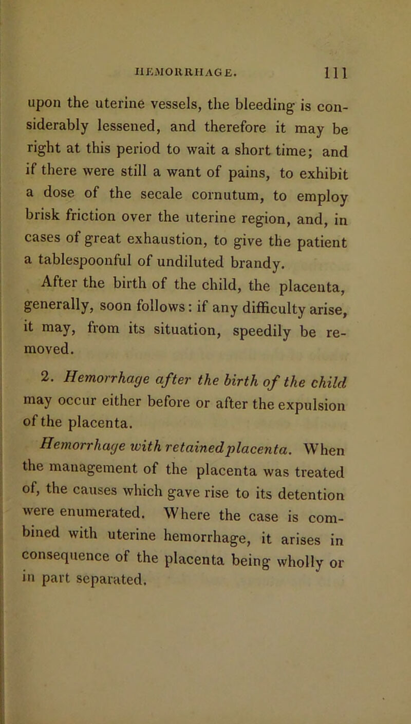 upon the uterine vessels, the bleeding is con- siderably lessened, and therefore it may be right at this period to vi^ait a short time; and if there were still a want of pains, to exhibit a dose of the secale cornutum, to employ brisk friction over the uterine region, and, in cases of great exhaustion, to give the patient a tablespoonful of undiluted brandy. After the birth of the child, the placenta, generally, soon follows: if any difficulty arise, it may, from its situation, speedily be re- moved. 2. Hemorrhage after the birth of the child may occur either before or after the expulsion of the placenta. Hemorrhage with retained placenta. When the management of the placenta was treated of, the causes which gave rise to its detention were enumerated. Where the case is com- bined with uterine hemorrhage, it arises in consequence of the placenta being wholly or in part separated.