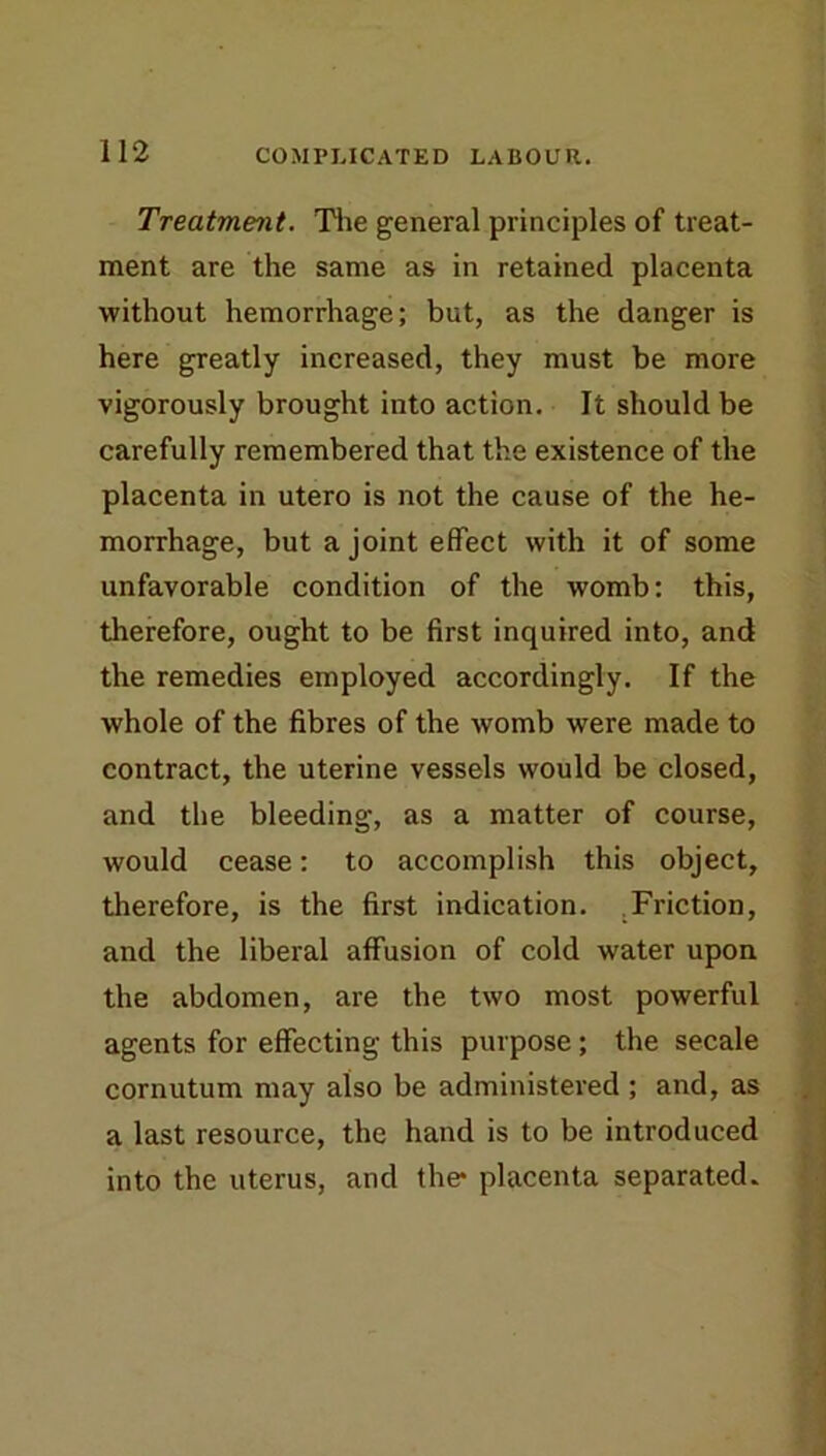 Treatment. Tlie general principles of treat- ment are the same as in retained placenta without hemorrhage; but, as the danger is here greatly increased, they must be more vigorously brought into action. It should be carefully remembered that the existence of the placenta in utero is not the cause of the he- morrhage, but a joint effect with it of some unfavorable condition of the womb: this, therefore, ought to be first inquired into, and the remedies employed accordingly. If the whole of the fibres of the womb were made to contract, the uterine vessels would be closed, and the bleeding, as a matter of course, would cease: to accomplish this object, therefore, is the first indication. .Friction, and the liberal affusion of cold water upon the abdomen, are the two most powerful agents for effecting this purpose; the secale cornutum may also be administered; and, as a last resource, the hand is to be introduced into the uterus, and the* placenta separated.