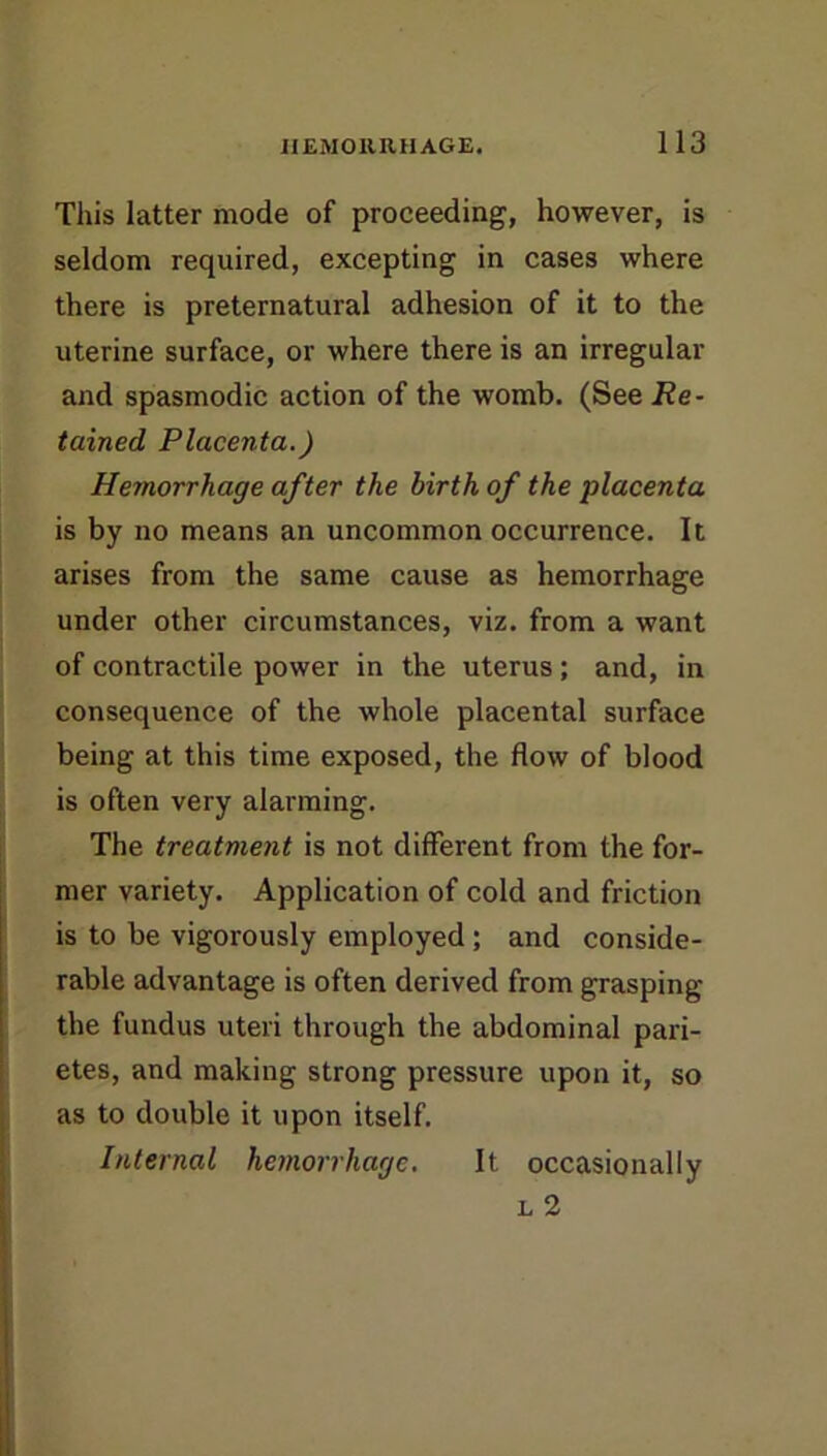 This latter mode of proceeding, however, is seldom required, excepting in cases where there is preternatural adhesion of it to the uterine surface, or where there is an irregular and spasmodic action of the womb. (See Re- tained Placenta.) Hemorrhage after the birth of the placenta is by no means an uncommon occurrence. It arises from the same cause as hemorrhage under other circumstances, viz. from a want of contractile power in the uterus; and, in consequence of the whole placental surface being at this time exposed, the flow of blood is often very alarming. The treatment is not different from the for- mer variety. Application of cold and friction is to be vigorously employed; and conside- rable advantage is often derived from grasping the fundus uteri through the abdominal pari- etes, and making strong pressure upon it, so as to double it upon itself. Internal hemorrhage. It occasionally L 2