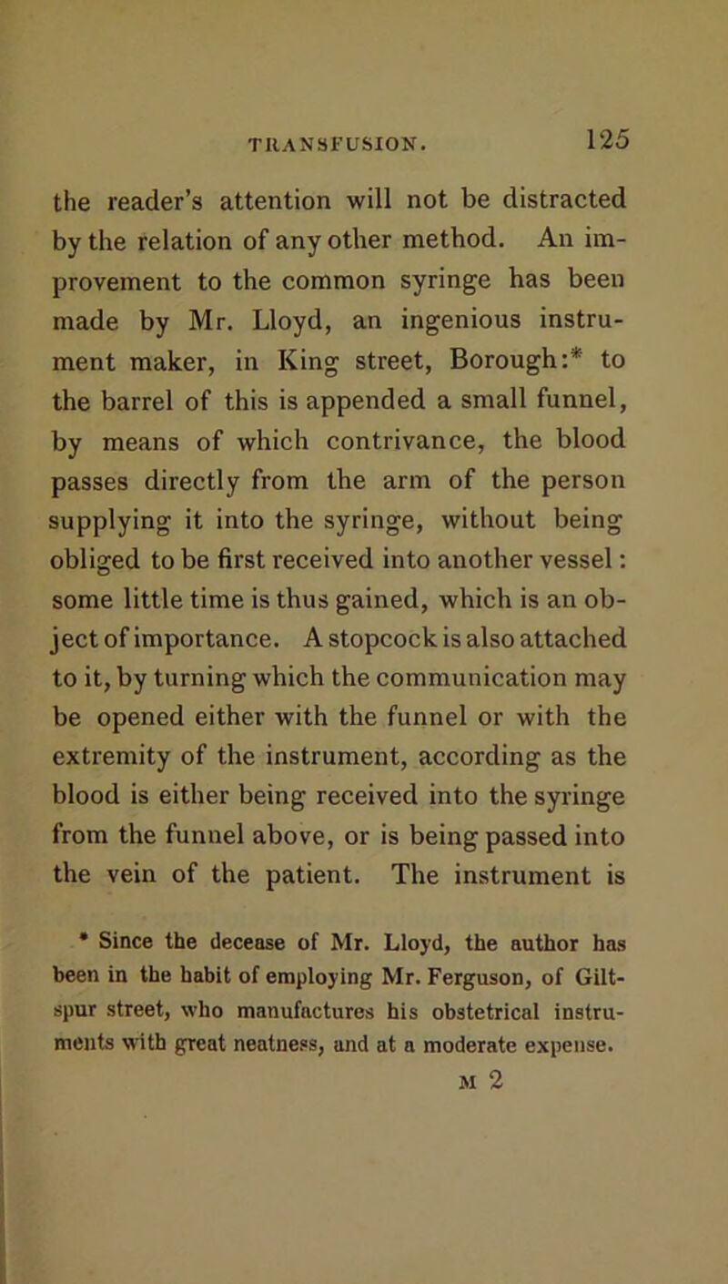 the reader’s attention will not be distracted by the relation of any other method. An im- provement to the common syringe has been made by Mr. Lloyd, an ingenious instru- ment maker, in King street, Borough:* to the barrel of this is appended a small funnel, by means of which contrivance, the blood passes directly from the arm of the person supplying it into the syringe, without being obliged to be first received into another vessel: some little time is thus gained, which is an ob- ject of importance. A stopcock is also attached to it, by turning which the communication may be opened either with the funnel or with the extremity of the instrument, according as the blood is either being received into the syringe from the funnel above, or is being passed into the vein of the patient. The instrument is • Since the decease of Mr. Lloyd, the author has been in the habit of employing Mr. Ferguson, of Gilt- spur street, who manufactures his obstetrical instru- ments with great neatness, and at a moderate expense. M 2