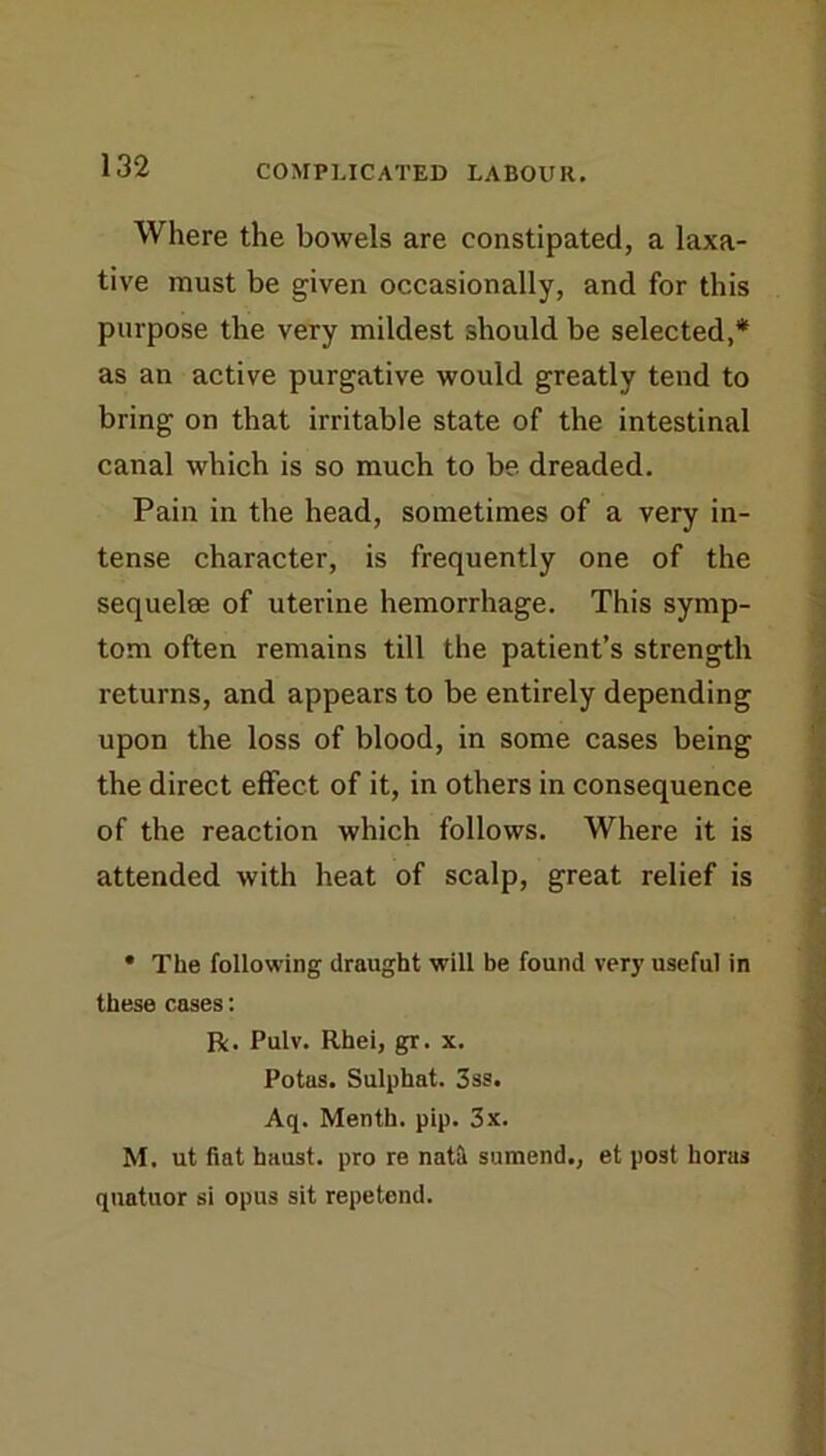 Where the bowels are constipated, a laxa- tive must be given occasionally, and for this purpose the very mildest should be selected,* as an active purgative would greatly tend to bring on that irritable state of the intestinal canal which is so much to be dreaded. Pain in the head, sometimes of a very in- tense character, is frequently one of the sequelee of uterine hemorrhage. This symp- tom often remains till the patient’s strength returns, and appears to be entirely depending upon the loss of blood, in some cases being the direct effect of it, in others in consequence of the reaction which follows. Where it is attended with heat of scalp, great relief is • The following draught will be found very useful in these cases: R. Pulv. Rhei, gr. x. Potas. Sulphat. 3ss. Aq. Menth. pip. 3x. M. ut fiat haust. pro re nati sumend., et post boras quatuor si opus sit repetend.