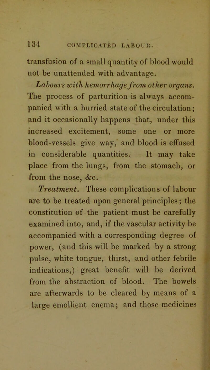 transfusion of a small quantity of blood would not be unattended with advantage. Labours with hemorrhage from other organs. The process of parturition is always accom- panied with a hurried state of the circulation; and it occasionally happens that, under this increased excitement, some one or more blood-vessels give way,' and blood is effused in considerable quantities. It may take place from the lungs, from the stomach, or from the nose, &c. Treatment. These complications of labour are to be treated upon general principles; the constitution of the patient must be carefully examined into, and, if the vascular activity be accompanied with a corresponding degree of power, (and this will be marked by a strong pulse, white tongue, thirst, and other febrile indications,) great benefit will be derived from the abstraction of blood. The bowels are afterwards to be cleared by means of a large emollient enema; and those medicines