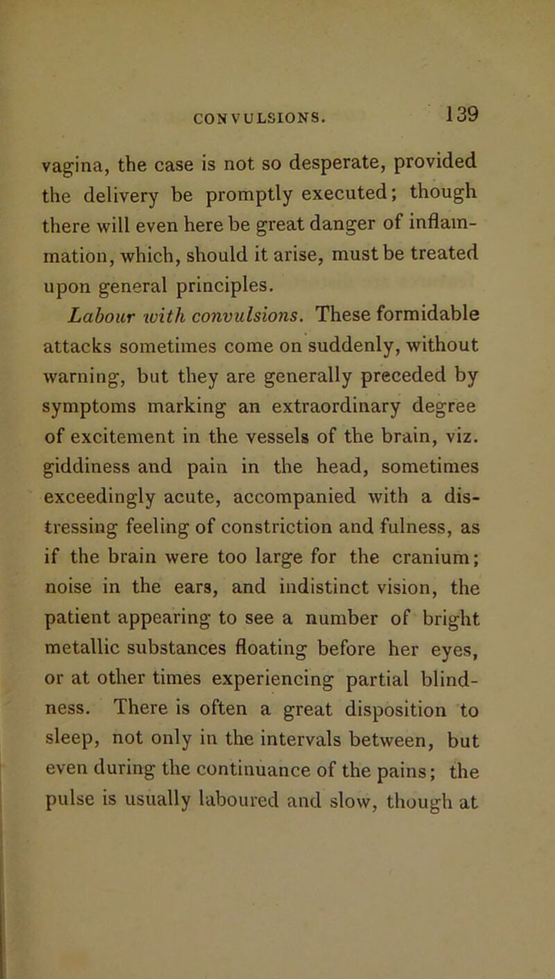 vagina, the case is not so desperate, provided the delivery be promptly executed; though there will even here be great danger of inflam- mation, which, should it arise, must be treated upon general principles. Labour with convulsions. These formidable attacks sometimes come on suddenly, without warning, but they are generally preceded by symptoms marking an extraordinary degree of excitement in the vessels of the brain, viz. giddiness and pain in the head, sometimes exceedingly acute, accompanied with a dis- tressing feeling of constriction and fulness, as if the brain were too large for the cranium; noise in the ears, and indistinct vision, the patient appearing to see a number of bright metallic substances floating before her eyes, or at other times experiencing partial blind- ness. There is often a great disposition to sleep, not only in the intervals between, but even during the continuance of the pains; the pulse is usually laboured and slow, though at