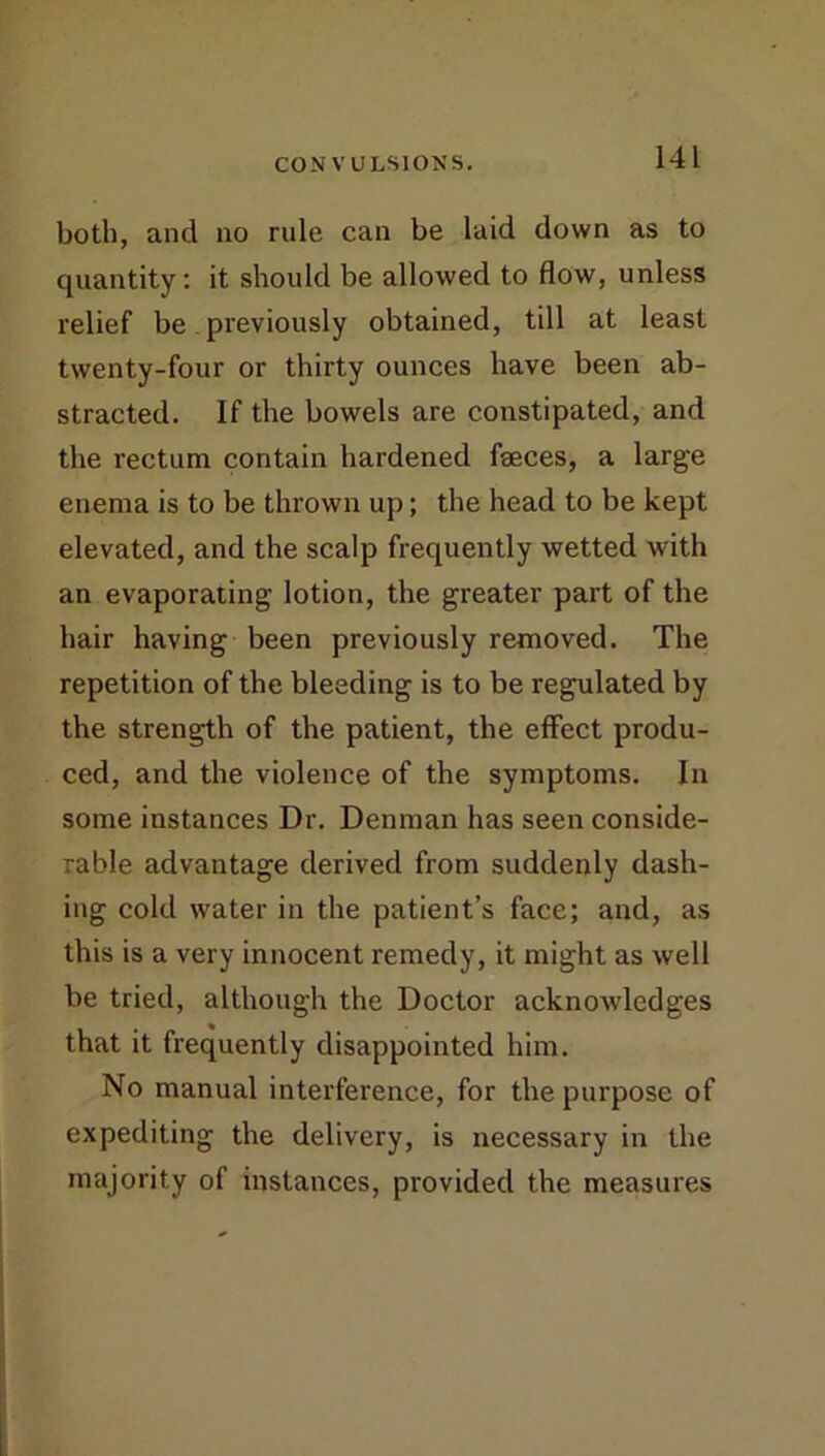 both, and no rule can be laid down as to quantity: it should be allowed to flow, unless relief be previously obtained, till at least twenty-four or thirty ounces have been ab- stracted. If the bowels are constipated, and the rectum contain hardened faeces, a large enema is to be thrown up; the head to be kept elevated, and the scalp frequently wetted with an evaporating lotion, the greater part of the hair having been previously removed. The repetition of the bleeding is to be regulated by the strength of the patient, the effect produ- ced, and the violence of the symptoms. In some instances Dr. Denman has seen conside- rable advantage derived from suddenly dash- ing cold water in the patient’s face; and, as this is a very innocent remedy, it might as well be tried, although the Doctor acknowledges that it frequently disappointed him. No manual interference, for the purpose of expediting the delivery, is necessary in the majority of instances, provided the measures