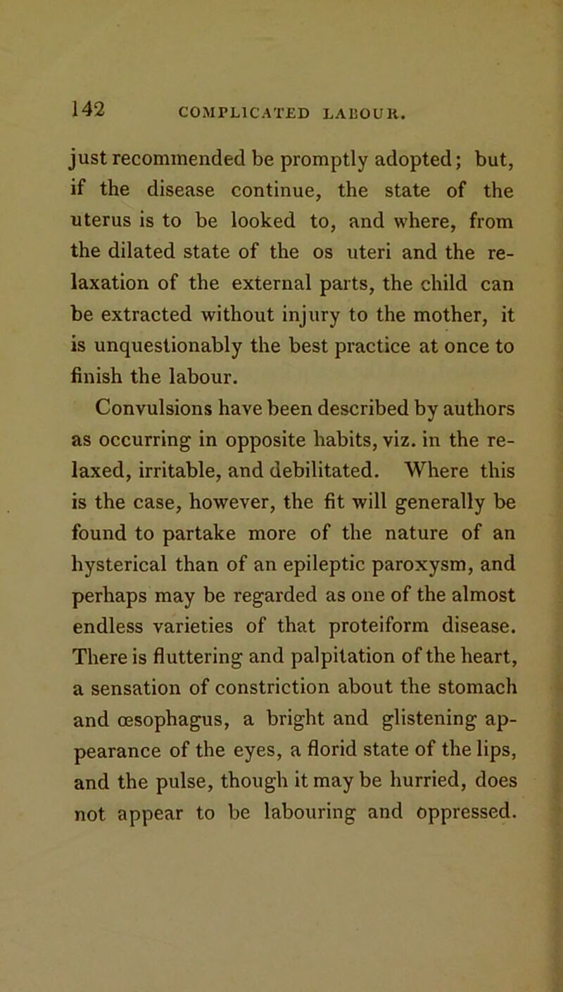 just recommended be promptly adopted; but, if the disease continue, the state of the uterus is to be looked to, and where, from the dilated state of the os uteri and the re- laxation of the external parts, the child can be extracted without injury to the mother, it is unquestionably the best practice at once to finish the labour. Convulsions have been described by authors as occurring in opposite habits, viz. in the re- laxed, irritable, and debilitated. Where this is the case, however, the fit will generally be found to partake more of the nature of an hysterical than of an epileptic paroxysm, and perhaps may be regarded as one of the almost endless varieties of that proteiform disease. There is fluttering and palpitation of the heart, a sensation of constriction about the stomach and cEsophagus, a bright and glistening ap- pearance of the eyes, a florid state of the lips, and the pulse, though it may be hurried, does not appear to be labouring and oppressed.