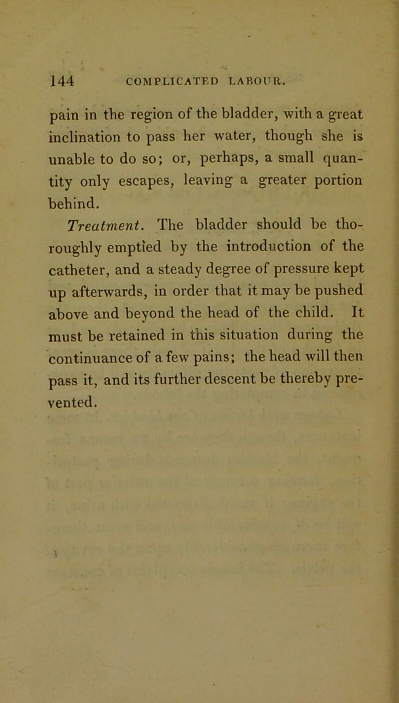 pain in the region of the bladder, with a great inclination to pass her water, though she is unable to do so; or, perhaps, a small quan- tity only escapes, leaving a greater portion behind. Treatment. The bladder should be tho- roughly emptied by the introduction of the catheter, and a steady degree of pressure kept up afterwards, in order that it may be pushed above and beyond the head of the child. It must be retained in this situation during the continuance of a few pains; the head will then pass it, and its further descent be thereby pre- vented.