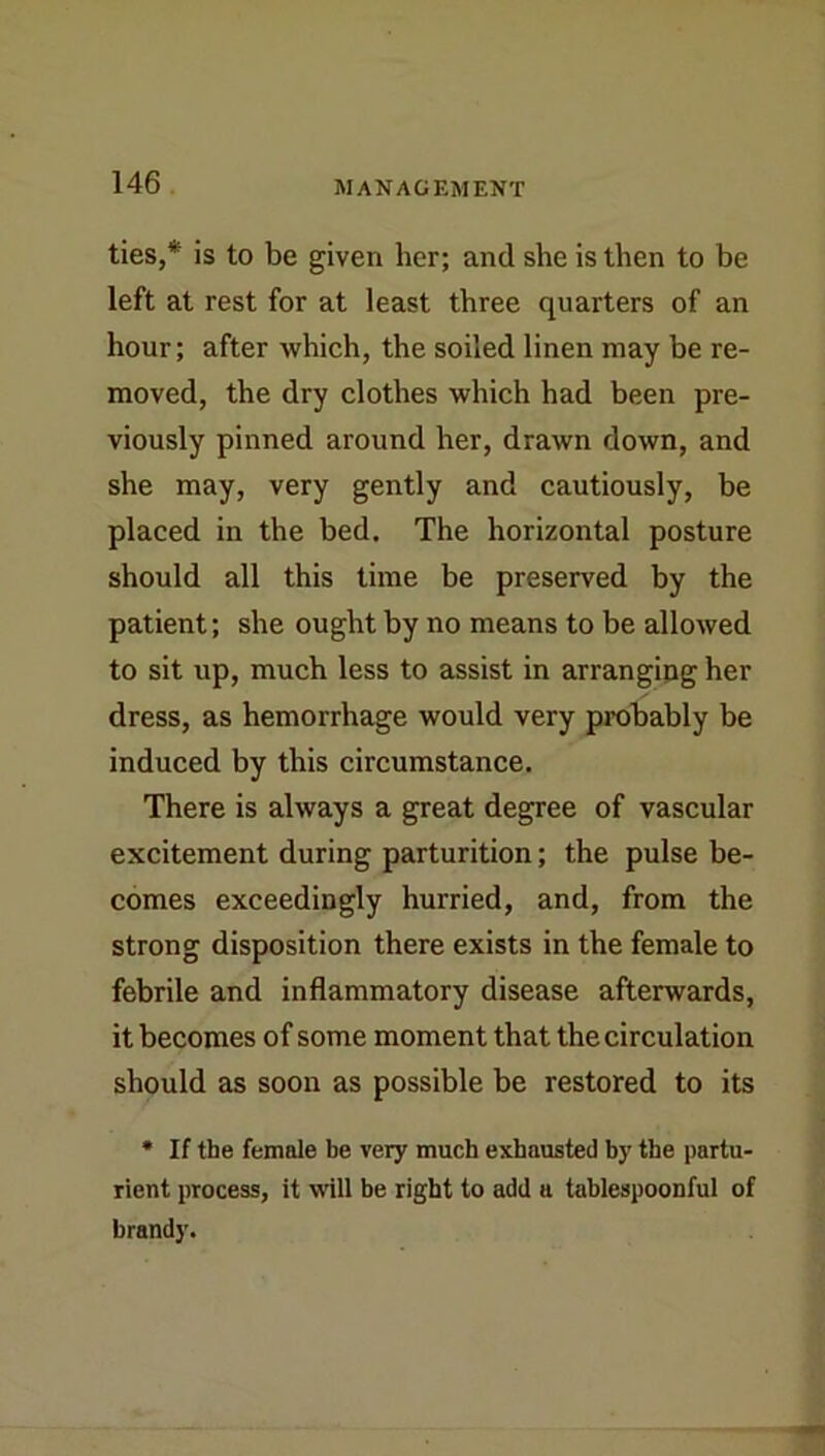 ties,* is to be given her; and she is then to be left at rest for at least three quarters of an hour; after which, the soiled linen may be re- moved, the dry clothes which had been pre- viously pinned around her, drawn down, and she may, very gently and cautiously, be placed in the bed. The horizontal posture should all this time be preserved by the patient; she ought by no means to be allowed to sit up, much less to assist in arrangipg her dress, as hemorrhage would very probably be induced by this circumstance. There is always a great degree of vascular excitement during parturition; the pulse be- comes exceedingly hurried, and, from the strong disposition there exists in the female to febrile and inflammatory disease afterwards, it becomes of some moment that the circulation should as soon as possible be restored to its • If the female be very much exhausted by the partu- rient process, it will be right to add a tahlespoonful of brandy.