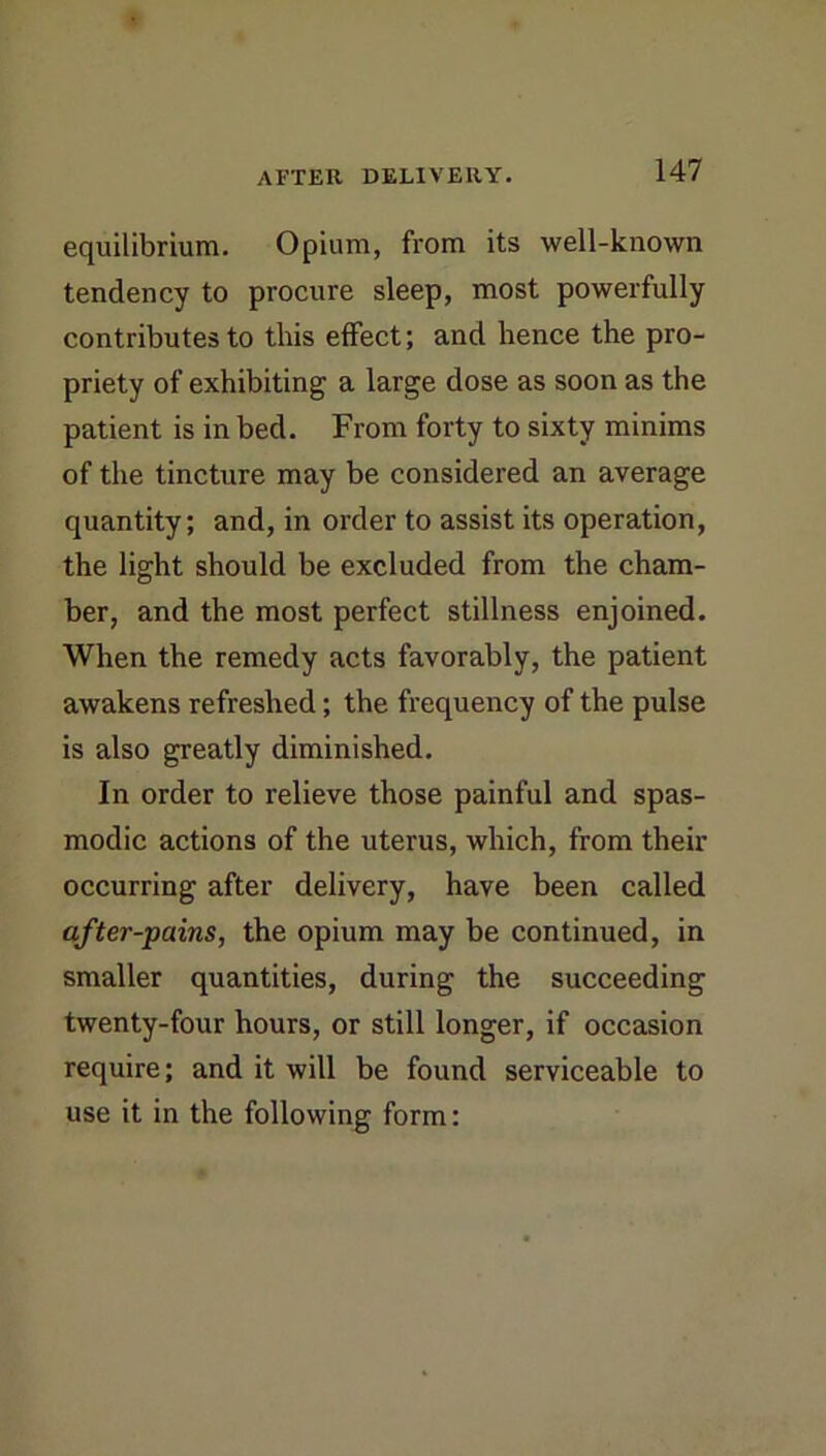 equilibrium. Opium, from its well-known tendency to procure sleep, most powerfully contributes to this effect; and hence the pro- priety of exhibiting a large dose as soon as the patient is in bed. From forty to sixty minims of the tincture may be considered an average quantity; and, in order to assist its operation, the light should be excluded from the cham- ber, and the most perfect stillness enjoined. When the remedy acts favorably, the patient awakens refreshed; the frequency of the pulse is also greatly diminished. In order to relieve those painful and spas- modic actions of the uterus, which, from their occurring after delivery, have been called after-pains, the opium may be continued, in smaller quantities, during the succeeding twenty-four hours, or still longer, if occasion require; and it will be found serviceable to use it in the following form: