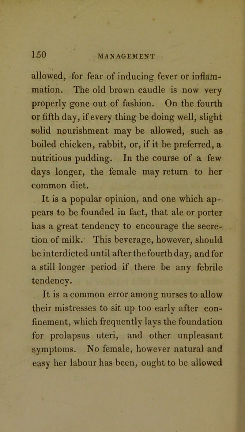 allowed, for fear of inducing fever or inflam- mation. The old brown caudle is now very properly gone out of fashion. On the fourth or fifth day, if every thing be doing well, slight solid nourishment may be allowed, such as boiled chicken, rabbit, or, if it be preferred, a nutritious pudding. In the course of a few days longer, the female may return to her common diet. It is a popular opinion, and one which ap- pears to be founded in fact, that ale or porter has a great tendency to encourage the secre- tion of milk. This beverage, however, should be interdicted until after the fourth day, and for a still longer period if there be any febrile tendency. It is a common error among nurses to allow their mistresses to sit up too early after con- finement, which frequently lays the foundation for prolapsus uteri, and other unpleasant symptoms. No female, however natural and easy her labour has been, ought to be allowed